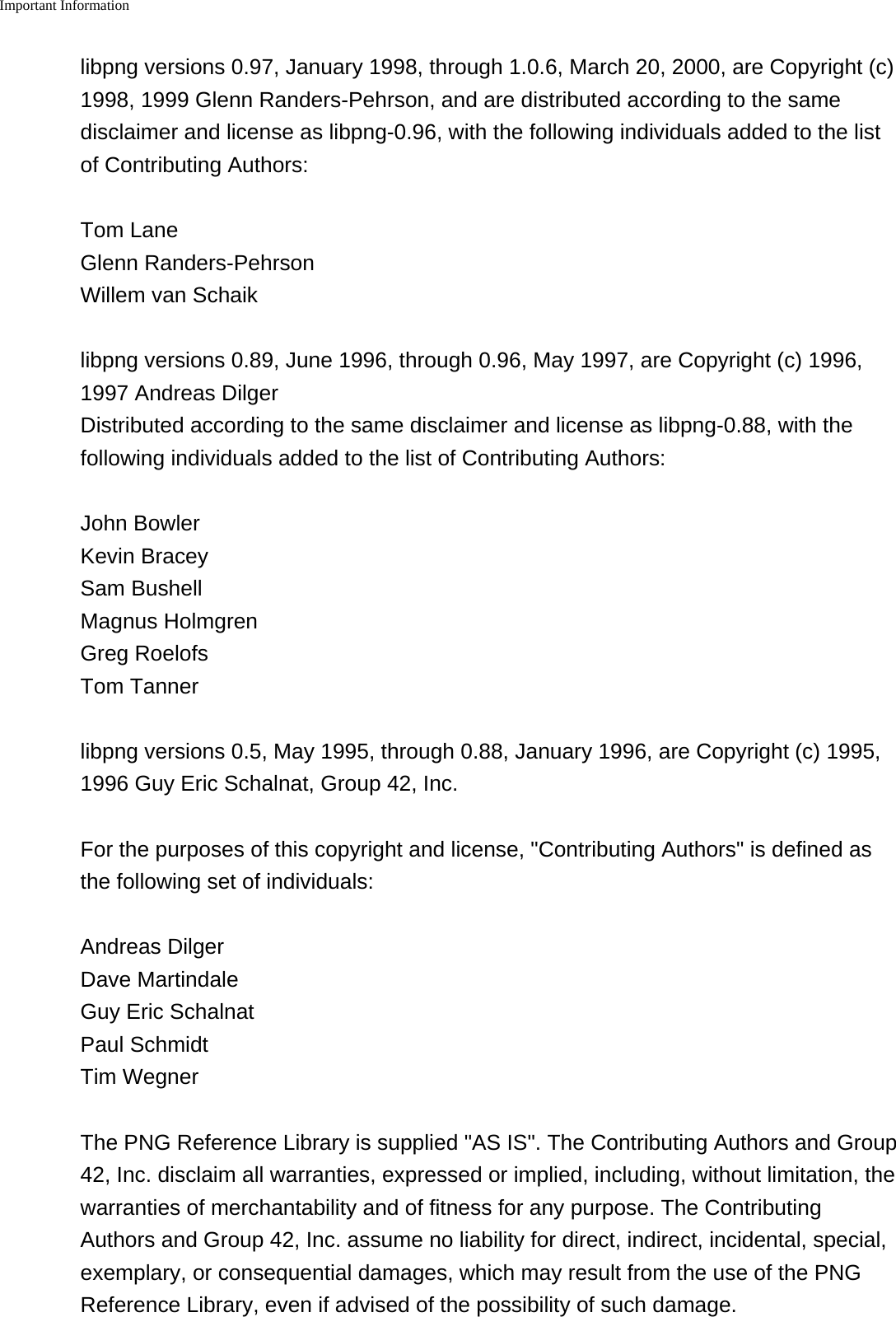 Important Information    libpng versions 0.97, January 1998, through 1.0.6, March 20, 2000, are Copyright (c)1998, 1999 Glenn Randers-Pehrson, and are distributed according to the samedisclaimer and license as libpng-0.96, with the following individuals added to the listof Contributing Authors:Tom LaneGlenn Randers-PehrsonWillem van Schaiklibpng versions 0.89, June 1996, through 0.96, May 1997, are Copyright (c) 1996,1997 Andreas DilgerDistributed according to the same disclaimer and license as libpng-0.88, with thefollowing individuals added to the list of Contributing Authors:John BowlerKevin BraceySam BushellMagnus HolmgrenGreg RoelofsTom Tannerlibpng versions 0.5, May 1995, through 0.88, January 1996, are Copyright (c) 1995,1996 Guy Eric Schalnat, Group 42, Inc.For the purposes of this copyright and license, "Contributing Authors" is defined asthe following set of individuals:Andreas DilgerDave MartindaleGuy Eric SchalnatPaul SchmidtTim WegnerThe PNG Reference Library is supplied "AS IS". The Contributing Authors and Group42, Inc. disclaim all warranties, expressed or implied, including, without limitation, thewarranties of merchantability and of fitness for any purpose. The ContributingAuthors and Group 42, Inc. assume no liability for direct, indirect, incidental, special,exemplary, or consequential damages, which may result from the use of the PNGReference Library, even if advised of the possibility of such damage.