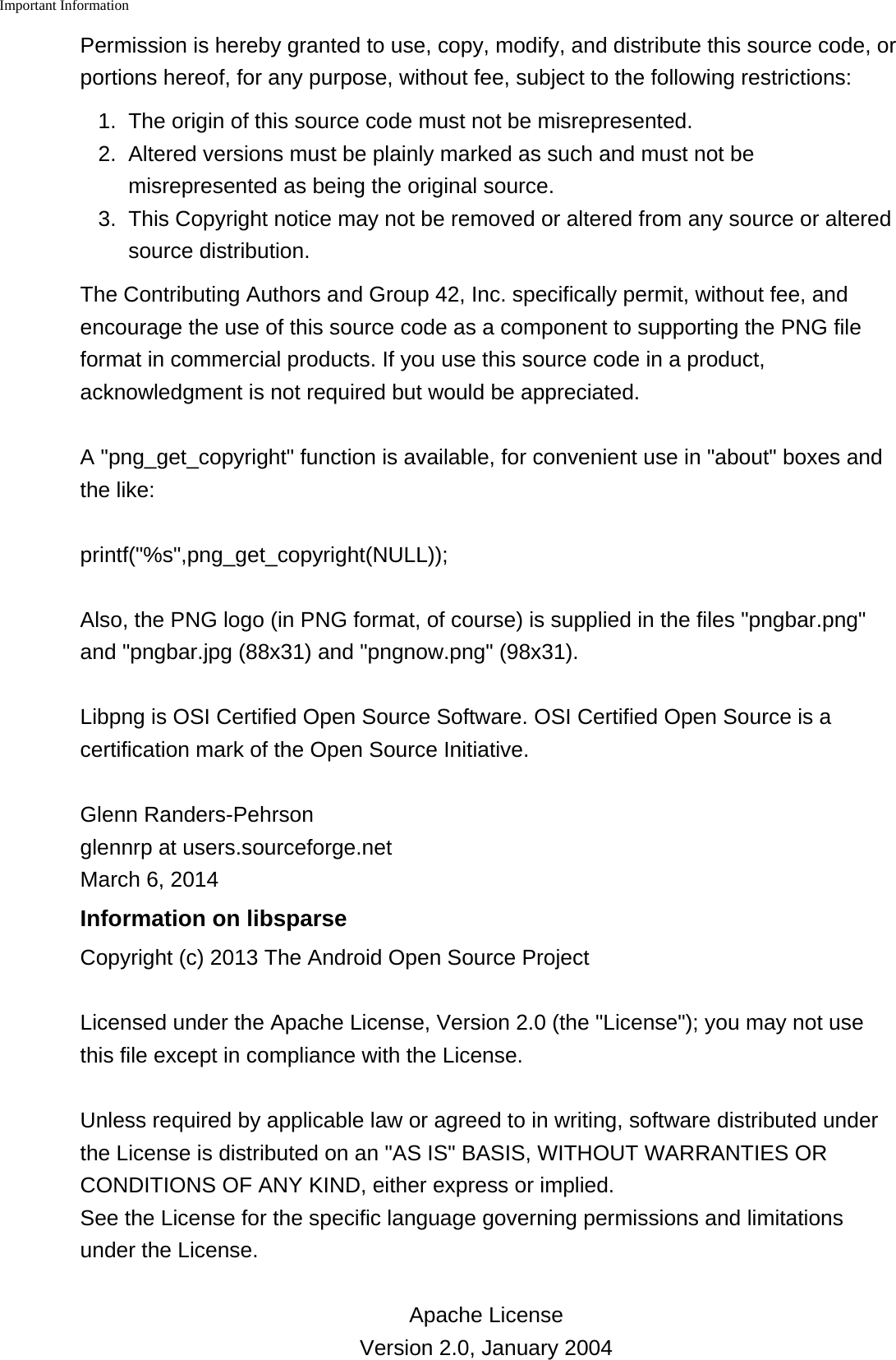 Important Information    Permission is hereby granted to use, copy, modify, and distribute this source code, orportions hereof, for any purpose, without fee, subject to the following restrictions:1. The origin of this source code must not be misrepresented.2.Altered versions must be plainly marked as such and must not bemisrepresented as being the original source.3. This Copyright notice may not be removed or altered from any source or alteredsource distribution.The Contributing Authors and Group 42, Inc. specifically permit, without fee, andencourage the use of this source code as a component to supporting the PNG fileformat in commercial products. If you use this source code in a product,acknowledgment is not required but would be appreciated.A "png_get_copyright" function is available, for convenient use in "about" boxes andthe like:printf("%s",png_get_copyright(NULL));Also, the PNG logo (in PNG format, of course) is supplied in the files "pngbar.png"and "pngbar.jpg (88x31) and "pngnow.png" (98x31).Libpng is OSI Certified Open Source Software. OSI Certified Open Source is acertification mark of the Open Source Initiative.Glenn Randers-Pehrsonglennrp at users.sourceforge.netMarch 6, 2014Information on libsparseCopyright (c) 2013 The Android Open Source ProjectLicensed under the Apache License, Version 2.0 (the "License"); you may not usethis file except in compliance with the License.Unless required by applicable law or agreed to in writing, software distributed underthe License is distributed on an "AS IS" BASIS, WITHOUT WARRANTIES ORCONDITIONS OF ANY KIND, either express or implied.See the License for the specific language governing permissions and limitationsunder the License.Apache License Version 2.0, January 2004 