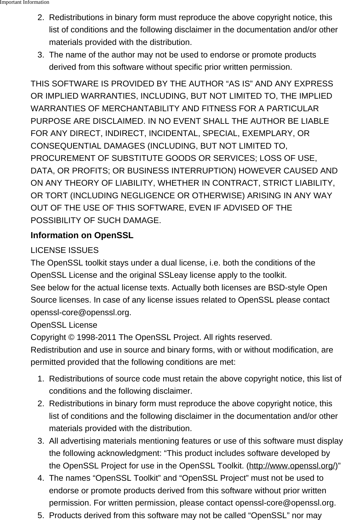 Important Information2. Redistributions in binary form must reproduce the above copyright notice, thislist of conditions and the following disclaimer in the documentation and/or othermaterials provided with the distribution.3. The name of the author may not be used to endorse or promote productsderived from this software without specific prior written permission.THIS SOFTWARE IS PROVIDED BY THE AUTHOR &ldquo;AS IS&rdquo; AND ANY EXPRESSOR IMPLIED WARRANTIES, INCLUDING, BUT NOT LIMITED TO, THE IMPLIEDWARRANTIES OF MERCHANTABILITY AND FITNESS FOR A PARTICULARPURPOSE ARE DISCLAIMED. IN NO EVENT SHALL THE AUTHOR BE LIABLEFOR ANY DIRECT, INDIRECT, INCIDENTAL, SPECIAL, EXEMPLARY, ORCONSEQUENTIAL DAMAGES (INCLUDING, BUT NOT LIMITED TO,PROCUREMENT OF SUBSTITUTE GOODS OR SERVICES; LOSS OF USE,DATA, OR PROFITS; OR BUSINESS INTERRUPTION) HOWEVER CAUSED ANDON ANY THEORY OF LIABILITY, WHETHER IN CONTRACT, STRICT LIABILITY,OR TORT (INCLUDING NEGLIGENCE OR OTHERWISE) ARISING IN ANY WAYOUT OF THE USE OF THIS SOFTWARE, EVEN IF ADVISED OF THEPOSSIBILITY OF SUCH DAMAGE.Information on OpenSSLLICENSE ISSUESThe OpenSSL toolkit stays under a dual license, i.e. both the conditions of theOpenSSL License and the original SSLeay license apply to the toolkit.See below for the actual license texts. Actually both licenses are BSD-style OpenSource licenses. In case of any license issues related to OpenSSL please contactopenssl-core@openssl.org.OpenSSL LicenseCopyright &copy; 1998-2011 The OpenSSL Project. All rights reserved.Redistribution and use in source and binary forms, with or without modification, arepermitted provided that the following conditions are met:1. Redistributions of source code must retain the above copyright notice, this list ofconditions and the following disclaimer.2.Redistributions in binary form must reproduce the above copyright notice, thislist of conditions and the following disclaimer in the documentation and/or othermaterials provided with the distribution.3. All advertising materials mentioning features or use of this software must displaythe following acknowledgment: &ldquo;This product includes software developed bythe OpenSSL Project for use in the OpenSSL Toolkit. (http://www.openssl.org/)&rdquo;4.The names &ldquo;OpenSSL Toolkit&rdquo; and &ldquo;OpenSSL Project&rdquo; must not be used toendorse or promote products derived from this software without prior writtenpermission. For written permission, please contact openssl-core@openssl.org.5. Products derived from this software may not be called &ldquo;OpenSSL&rdquo; nor may