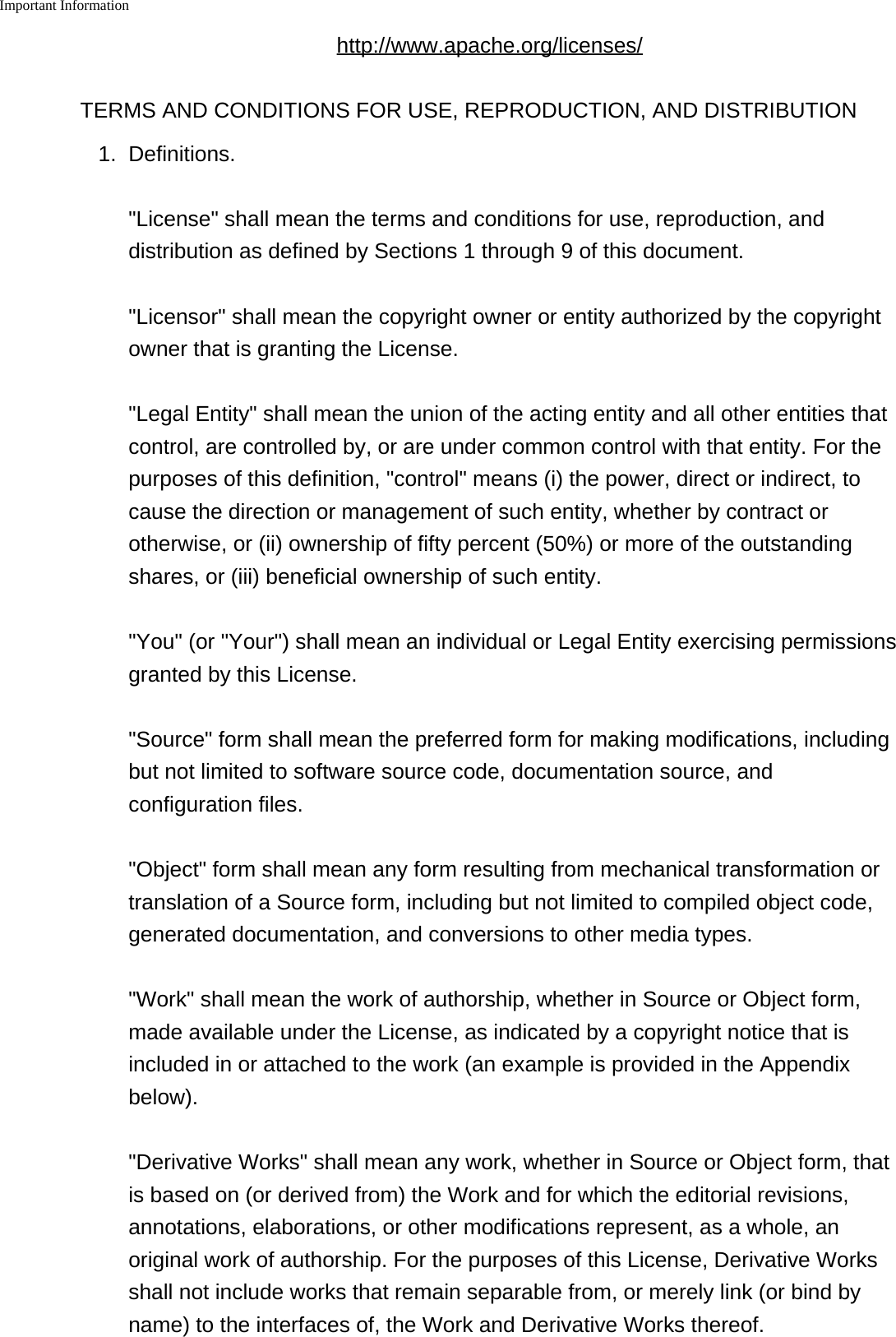 Important Information    http://www.apache.org/licenses/TERMS AND CONDITIONS FOR USE, REPRODUCTION, AND DISTRIBUTION1. Definitions."License" shall mean the terms and conditions for use, reproduction, anddistribution as defined by Sections 1 through 9 of this document."Licensor" shall mean the copyright owner or entity authorized by the copyrightowner that is granting the License."Legal Entity" shall mean the union of the acting entity and all other entities thatcontrol, are controlled by, or are under common control with that entity. For thepurposes of this definition, "control" means (i) the power, direct or indirect, tocause the direction or management of such entity, whether by contract orotherwise, or (ii) ownership of fifty percent (50%) or more of the outstandingshares, or (iii) beneficial ownership of such entity."You" (or "Your") shall mean an individual or Legal Entity exercising permissionsgranted by this License."Source" form shall mean the preferred form for making modifications, includingbut not limited to software source code, documentation source, andconfiguration files."Object" form shall mean any form resulting from mechanical transformation ortranslation of a Source form, including but not limited to compiled object code,generated documentation, and conversions to other media types."Work" shall mean the work of authorship, whether in Source or Object form,made available under the License, as indicated by a copyright notice that isincluded in or attached to the work (an example is provided in the Appendixbelow)."Derivative Works" shall mean any work, whether in Source or Object form, thatis based on (or derived from) the Work and for which the editorial revisions,annotations, elaborations, or other modifications represent, as a whole, anoriginal work of authorship. For the purposes of this License, Derivative Worksshall not include works that remain separable from, or merely link (or bind byname) to the interfaces of, the Work and Derivative Works thereof.