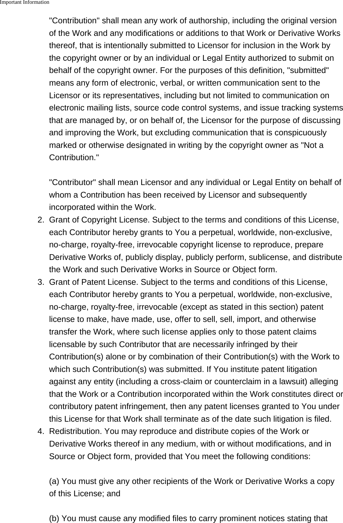 Important Information    "Contribution" shall mean any work of authorship, including the original versionof the Work and any modifications or additions to that Work or Derivative Worksthereof, that is intentionally submitted to Licensor for inclusion in the Work bythe copyright owner or by an individual or Legal Entity authorized to submit onbehalf of the copyright owner. For the purposes of this definition, "submitted"means any form of electronic, verbal, or written communication sent to theLicensor or its representatives, including but not limited to communication onelectronic mailing lists, source code control systems, and issue tracking systemsthat are managed by, or on behalf of, the Licensor for the purpose of discussingand improving the Work, but excluding communication that is conspicuouslymarked or otherwise designated in writing by the copyright owner as "Not aContribution.""Contributor" shall mean Licensor and any individual or Legal Entity on behalf ofwhom a Contribution has been received by Licensor and subsequentlyincorporated within the Work.2. Grant of Copyright License. Subject to the terms and conditions of this License,each Contributor hereby grants to You a perpetual, worldwide, non-exclusive,no-charge, royalty-free, irrevocable copyright license to reproduce, prepareDerivative Works of, publicly display, publicly perform, sublicense, and distributethe Work and such Derivative Works in Source or Object form.3. Grant of Patent License. Subject to the terms and conditions of this License,each Contributor hereby grants to You a perpetual, worldwide, non-exclusive,no-charge, royalty-free, irrevocable (except as stated in this section) patentlicense to make, have made, use, offer to sell, sell, import, and otherwisetransfer the Work, where such license applies only to those patent claimslicensable by such Contributor that are necessarily infringed by theirContribution(s) alone or by combination of their Contribution(s) with the Work towhich such Contribution(s) was submitted. If You institute patent litigationagainst any entity (including a cross-claim or counterclaim in a lawsuit) allegingthat the Work or a Contribution incorporated within the Work constitutes direct orcontributory patent infringement, then any patent licenses granted to You underthis License for that Work shall terminate as of the date such litigation is filed.4.Redistribution. You may reproduce and distribute copies of the Work orDerivative Works thereof in any medium, with or without modifications, and inSource or Object form, provided that You meet the following conditions:(a) You must give any other recipients of the Work or Derivative Works a copyof this License; and(b) You must cause any modified files to carry prominent notices stating that