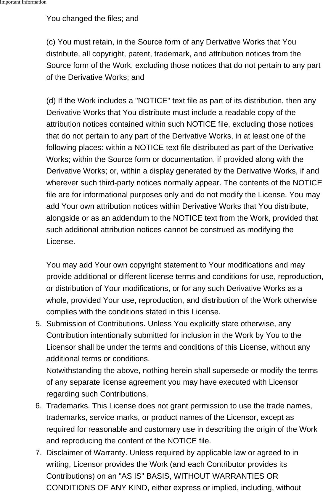 Important Information    You changed the files; and(c) You must retain, in the Source form of any Derivative Works that Youdistribute, all copyright, patent, trademark, and attribution notices from theSource form of the Work, excluding those notices that do not pertain to any partof the Derivative Works; and(d) If the Work includes a "NOTICE" text file as part of its distribution, then anyDerivative Works that You distribute must include a readable copy of theattribution notices contained within such NOTICE file, excluding those noticesthat do not pertain to any part of the Derivative Works, in at least one of thefollowing places: within a NOTICE text file distributed as part of the DerivativeWorks; within the Source form or documentation, if provided along with theDerivative Works; or, within a display generated by the Derivative Works, if andwherever such third-party notices normally appear. The contents of the NOTICEfile are for informational purposes only and do not modify the License. You mayadd Your own attribution notices within Derivative Works that You distribute,alongside or as an addendum to the NOTICE text from the Work, provided thatsuch additional attribution notices cannot be construed as modifying theLicense.You may add Your own copyright statement to Your modifications and mayprovide additional or different license terms and conditions for use, reproduction,or distribution of Your modifications, or for any such Derivative Works as awhole, provided Your use, reproduction, and distribution of the Work otherwisecomplies with the conditions stated in this License.5. Submission of Contributions. Unless You explicitly state otherwise, anyContribution intentionally submitted for inclusion in the Work by You to theLicensor shall be under the terms and conditions of this License, without anyadditional terms or conditions.Notwithstanding the above, nothing herein shall supersede or modify the termsof any separate license agreement you may have executed with Licensorregarding such Contributions.6.Trademarks. This License does not grant permission to use the trade names,trademarks, service marks, or product names of the Licensor, except asrequired for reasonable and customary use in describing the origin of the Workand reproducing the content of the NOTICE file.7.Disclaimer of Warranty. Unless required by applicable law or agreed to inwriting, Licensor provides the Work (and each Contributor provides itsContributions) on an "AS IS" BASIS, WITHOUT WARRANTIES ORCONDITIONS OF ANY KIND, either express or implied, including, without