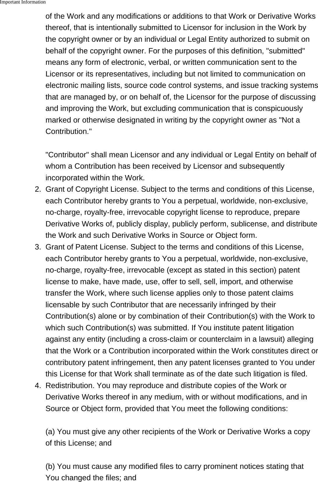 Important Information    of the Work and any modifications or additions to that Work or Derivative Worksthereof, that is intentionally submitted to Licensor for inclusion in the Work bythe copyright owner or by an individual or Legal Entity authorized to submit onbehalf of the copyright owner. For the purposes of this definition, "submitted"means any form of electronic, verbal, or written communication sent to theLicensor or its representatives, including but not limited to communication onelectronic mailing lists, source code control systems, and issue tracking systemsthat are managed by, or on behalf of, the Licensor for the purpose of discussingand improving the Work, but excluding communication that is conspicuouslymarked or otherwise designated in writing by the copyright owner as "Not aContribution.""Contributor" shall mean Licensor and any individual or Legal Entity on behalf ofwhom a Contribution has been received by Licensor and subsequentlyincorporated within the Work.2. Grant of Copyright License. Subject to the terms and conditions of this License,each Contributor hereby grants to You a perpetual, worldwide, non-exclusive,no-charge, royalty-free, irrevocable copyright license to reproduce, prepareDerivative Works of, publicly display, publicly perform, sublicense, and distributethe Work and such Derivative Works in Source or Object form.3. Grant of Patent License. Subject to the terms and conditions of this License,each Contributor hereby grants to You a perpetual, worldwide, non-exclusive,no-charge, royalty-free, irrevocable (except as stated in this section) patentlicense to make, have made, use, offer to sell, sell, import, and otherwisetransfer the Work, where such license applies only to those patent claimslicensable by such Contributor that are necessarily infringed by theirContribution(s) alone or by combination of their Contribution(s) with the Work towhich such Contribution(s) was submitted. If You institute patent litigationagainst any entity (including a cross-claim or counterclaim in a lawsuit) allegingthat the Work or a Contribution incorporated within the Work constitutes direct orcontributory patent infringement, then any patent licenses granted to You underthis License for that Work shall terminate as of the date such litigation is filed.4.Redistribution. You may reproduce and distribute copies of the Work orDerivative Works thereof in any medium, with or without modifications, and inSource or Object form, provided that You meet the following conditions:(a) You must give any other recipients of the Work or Derivative Works a copyof this License; and(b) You must cause any modified files to carry prominent notices stating thatYou changed the files; and