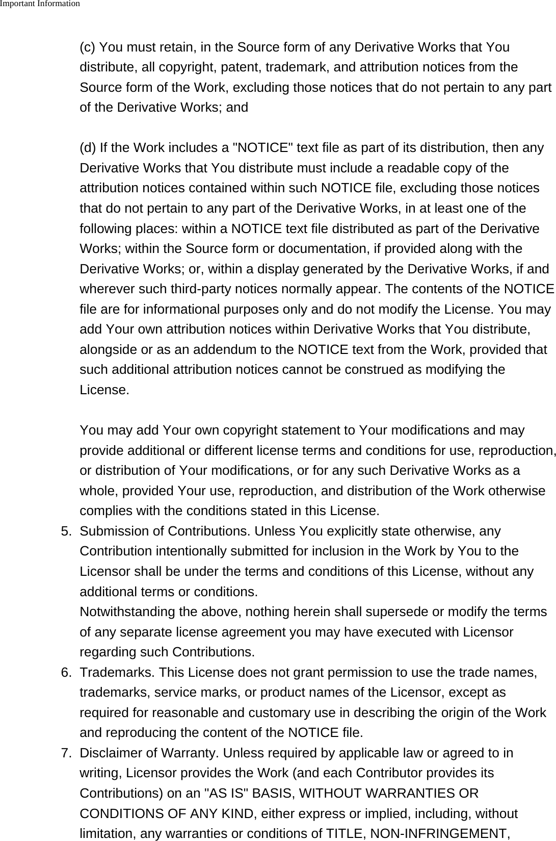 Important Information    (c) You must retain, in the Source form of any Derivative Works that Youdistribute, all copyright, patent, trademark, and attribution notices from theSource form of the Work, excluding those notices that do not pertain to any partof the Derivative Works; and(d) If the Work includes a "NOTICE" text file as part of its distribution, then anyDerivative Works that You distribute must include a readable copy of theattribution notices contained within such NOTICE file, excluding those noticesthat do not pertain to any part of the Derivative Works, in at least one of thefollowing places: within a NOTICE text file distributed as part of the DerivativeWorks; within the Source form or documentation, if provided along with theDerivative Works; or, within a display generated by the Derivative Works, if andwherever such third-party notices normally appear. The contents of the NOTICEfile are for informational purposes only and do not modify the License. You mayadd Your own attribution notices within Derivative Works that You distribute,alongside or as an addendum to the NOTICE text from the Work, provided thatsuch additional attribution notices cannot be construed as modifying theLicense.You may add Your own copyright statement to Your modifications and mayprovide additional or different license terms and conditions for use, reproduction,or distribution of Your modifications, or for any such Derivative Works as awhole, provided Your use, reproduction, and distribution of the Work otherwisecomplies with the conditions stated in this License.5. Submission of Contributions. Unless You explicitly state otherwise, anyContribution intentionally submitted for inclusion in the Work by You to theLicensor shall be under the terms and conditions of this License, without anyadditional terms or conditions.Notwithstanding the above, nothing herein shall supersede or modify the termsof any separate license agreement you may have executed with Licensorregarding such Contributions.6.Trademarks. This License does not grant permission to use the trade names,trademarks, service marks, or product names of the Licensor, except asrequired for reasonable and customary use in describing the origin of the Workand reproducing the content of the NOTICE file.7. Disclaimer of Warranty. Unless required by applicable law or agreed to inwriting, Licensor provides the Work (and each Contributor provides itsContributions) on an "AS IS" BASIS, WITHOUT WARRANTIES ORCONDITIONS OF ANY KIND, either express or implied, including, withoutlimitation, any warranties or conditions of TITLE, NON-INFRINGEMENT,