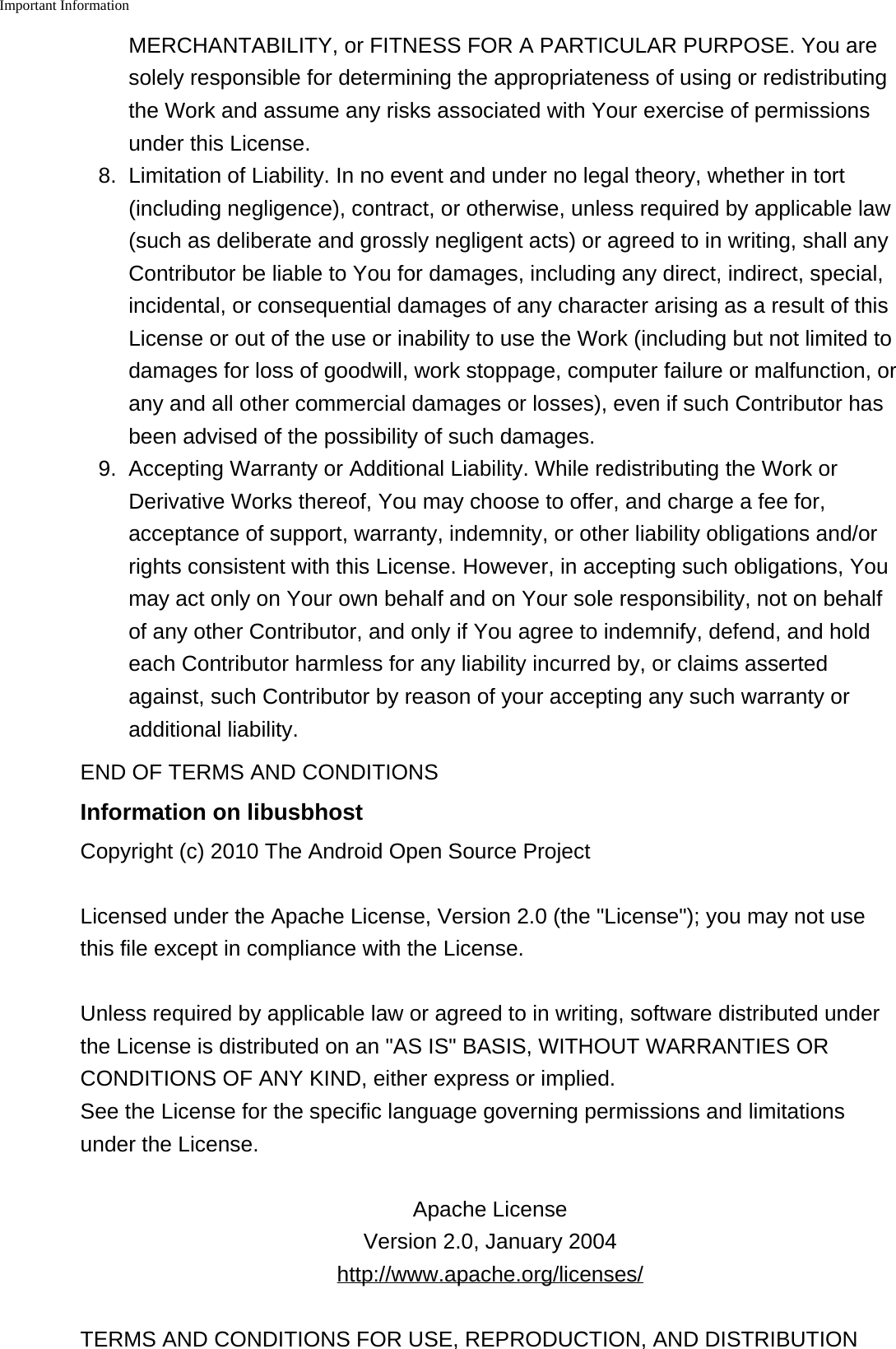 Important Information    MERCHANTABILITY, or FITNESS FOR A PARTICULAR PURPOSE. You aresolely responsible for determining the appropriateness of using or redistributingthe Work and assume any risks associated with Your exercise of permissionsunder this License.8.Limitation of Liability. In no event and under no legal theory, whether in tort(including negligence), contract, or otherwise, unless required by applicable law(such as deliberate and grossly negligent acts) or agreed to in writing, shall anyContributor be liable to You for damages, including any direct, indirect, special,incidental, or consequential damages of any character arising as a result of thisLicense or out of the use or inability to use the Work (including but not limited todamages for loss of goodwill, work stoppage, computer failure or malfunction, orany and all other commercial damages or losses), even if such Contributor hasbeen advised of the possibility of such damages.9. Accepting Warranty or Additional Liability. While redistributing the Work orDerivative Works thereof, You may choose to offer, and charge a fee for,acceptance of support, warranty, indemnity, or other liability obligations and/orrights consistent with this License. However, in accepting such obligations, Youmay act only on Your own behalf and on Your sole responsibility, not on behalfof any other Contributor, and only if You agree to indemnify, defend, and holdeach Contributor harmless for any liability incurred by, or claims assertedagainst, such Contributor by reason of your accepting any such warranty oradditional liability.END OF TERMS AND CONDITIONSInformation on libusbhostCopyright (c) 2010 The Android Open Source ProjectLicensed under the Apache License, Version 2.0 (the "License"); you may not usethis file except in compliance with the License.Unless required by applicable law or agreed to in writing, software distributed underthe License is distributed on an "AS IS" BASIS, WITHOUT WARRANTIES ORCONDITIONS OF ANY KIND, either express or implied.See the License for the specific language governing permissions and limitationsunder the License.Apache LicenseVersion 2.0, January 2004http://www.apache.org/licenses/TERMS AND CONDITIONS FOR USE, REPRODUCTION, AND DISTRIBUTION