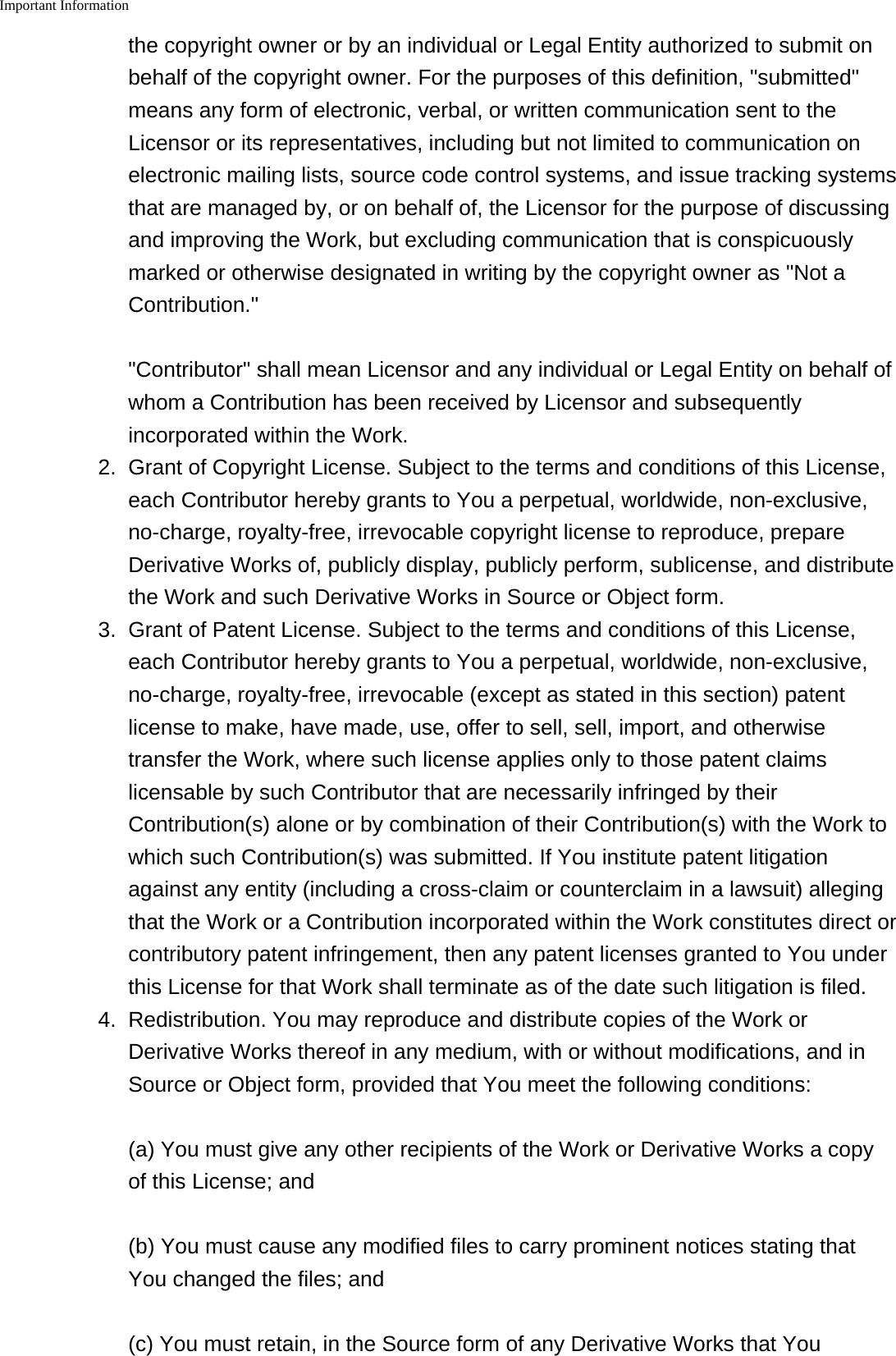 Important Information    the copyright owner or by an individual or Legal Entity authorized to submit onbehalf of the copyright owner. For the purposes of this definition, "submitted"means any form of electronic, verbal, or written communication sent to theLicensor or its representatives, including but not limited to communication onelectronic mailing lists, source code control systems, and issue tracking systemsthat are managed by, or on behalf of, the Licensor for the purpose of discussingand improving the Work, but excluding communication that is conspicuouslymarked or otherwise designated in writing by the copyright owner as "Not aContribution.""Contributor" shall mean Licensor and any individual or Legal Entity on behalf ofwhom a Contribution has been received by Licensor and subsequentlyincorporated within the Work.2. Grant of Copyright License. Subject to the terms and conditions of this License,each Contributor hereby grants to You a perpetual, worldwide, non-exclusive,no-charge, royalty-free, irrevocable copyright license to reproduce, prepareDerivative Works of, publicly display, publicly perform, sublicense, and distributethe Work and such Derivative Works in Source or Object form.3.Grant of Patent License. Subject to the terms and conditions of this License,each Contributor hereby grants to You a perpetual, worldwide, non-exclusive,no-charge, royalty-free, irrevocable (except as stated in this section) patentlicense to make, have made, use, offer to sell, sell, import, and otherwisetransfer the Work, where such license applies only to those patent claimslicensable by such Contributor that are necessarily infringed by theirContribution(s) alone or by combination of their Contribution(s) with the Work towhich such Contribution(s) was submitted. If You institute patent litigationagainst any entity (including a cross-claim or counterclaim in a lawsuit) allegingthat the Work or a Contribution incorporated within the Work constitutes direct orcontributory patent infringement, then any patent licenses granted to You underthis License for that Work shall terminate as of the date such litigation is filed.4. Redistribution. You may reproduce and distribute copies of the Work orDerivative Works thereof in any medium, with or without modifications, and inSource or Object form, provided that You meet the following conditions:(a) You must give any other recipients of the Work or Derivative Works a copyof this License; and(b) You must cause any modified files to carry prominent notices stating thatYou changed the files; and(c) You must retain, in the Source form of any Derivative Works that You