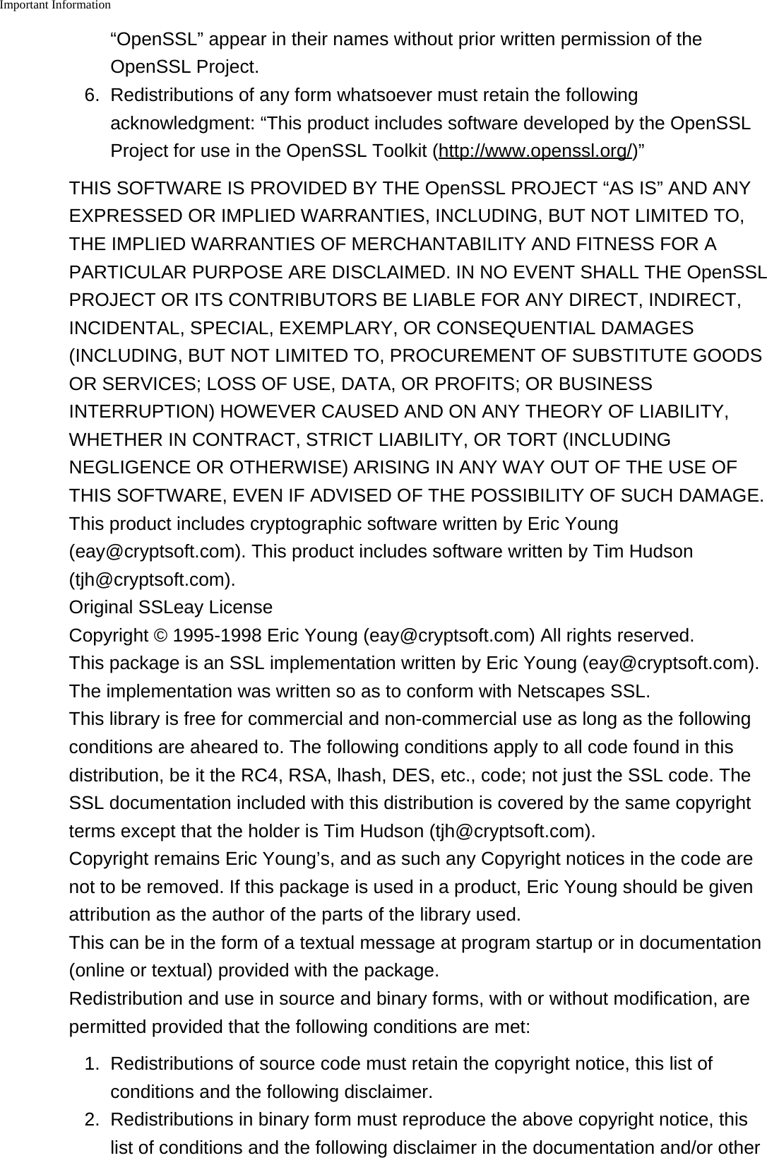 Important Information&ldquo;OpenSSL&rdquo; appear in their names without prior written permission of theOpenSSL Project.6. Redistributions of any form whatsoever must retain the followingacknowledgment: &ldquo;This product includes software developed by the OpenSSLProject for use in the OpenSSL Toolkit (http://www.openssl.org/)&rdquo;THIS SOFTWARE IS PROVIDED BY THE OpenSSL PROJECT &ldquo;AS IS&rdquo; AND ANYEXPRESSED OR IMPLIED WARRANTIES, INCLUDING, BUT NOT LIMITED TO,THE IMPLIED WARRANTIES OF MERCHANTABILITY AND FITNESS FOR APARTICULAR PURPOSE ARE DISCLAIMED. IN NO EVENT SHALL THE OpenSSLPROJECT OR ITS CONTRIBUTORS BE LIABLE FOR ANY DIRECT, INDIRECT,INCIDENTAL, SPECIAL, EXEMPLARY, OR CONSEQUENTIAL DAMAGES(INCLUDING, BUT NOT LIMITED TO, PROCUREMENT OF SUBSTITUTE GOODSOR SERVICES; LOSS OF USE, DATA, OR PROFITS; OR BUSINESSINTERRUPTION) HOWEVER CAUSED AND ON ANY THEORY OF LIABILITY,WHETHER IN CONTRACT, STRICT LIABILITY, OR TORT (INCLUDINGNEGLIGENCE OR OTHERWISE) ARISING IN ANY WAY OUT OF THE USE OFTHIS SOFTWARE, EVEN IF ADVISED OF THE POSSIBILITY OF SUCH DAMAGE.This product includes cryptographic software written by Eric Young(eay@cryptsoft.com). This product includes software written by Tim Hudson(tjh@cryptsoft.com).Original SSLeay LicenseCopyright &copy; 1995-1998 Eric Young (eay@cryptsoft.com) All rights reserved.This package is an SSL implementation written by Eric Young (eay@cryptsoft.com).The implementation was written so as to conform with Netscapes SSL.This library is free for commercial and non-commercial use as long as the followingconditions are aheared to. The following conditions apply to all code found in thisdistribution, be it the RC4, RSA, lhash, DES, etc., code; not just the SSL code. TheSSL documentation included with this distribution is covered by the same copyrightterms except that the holder is Tim Hudson (tjh@cryptsoft.com).Copyright remains Eric Young&rsquo;s, and as such any Copyright notices in the code arenot to be removed. If this package is used in a product, Eric Young should be givenattribution as the author of the parts of the library used.This can be in the form of a textual message at program startup or in documentation(online or textual) provided with the package.Redistribution and use in source and binary forms, with or without modification, arepermitted provided that the following conditions are met:1. Redistributions of source code must retain the copyright notice, this list ofconditions and the following disclaimer.2. Redistributions in binary form must reproduce the above copyright notice, thislist of conditions and the following disclaimer in the documentation and/or other