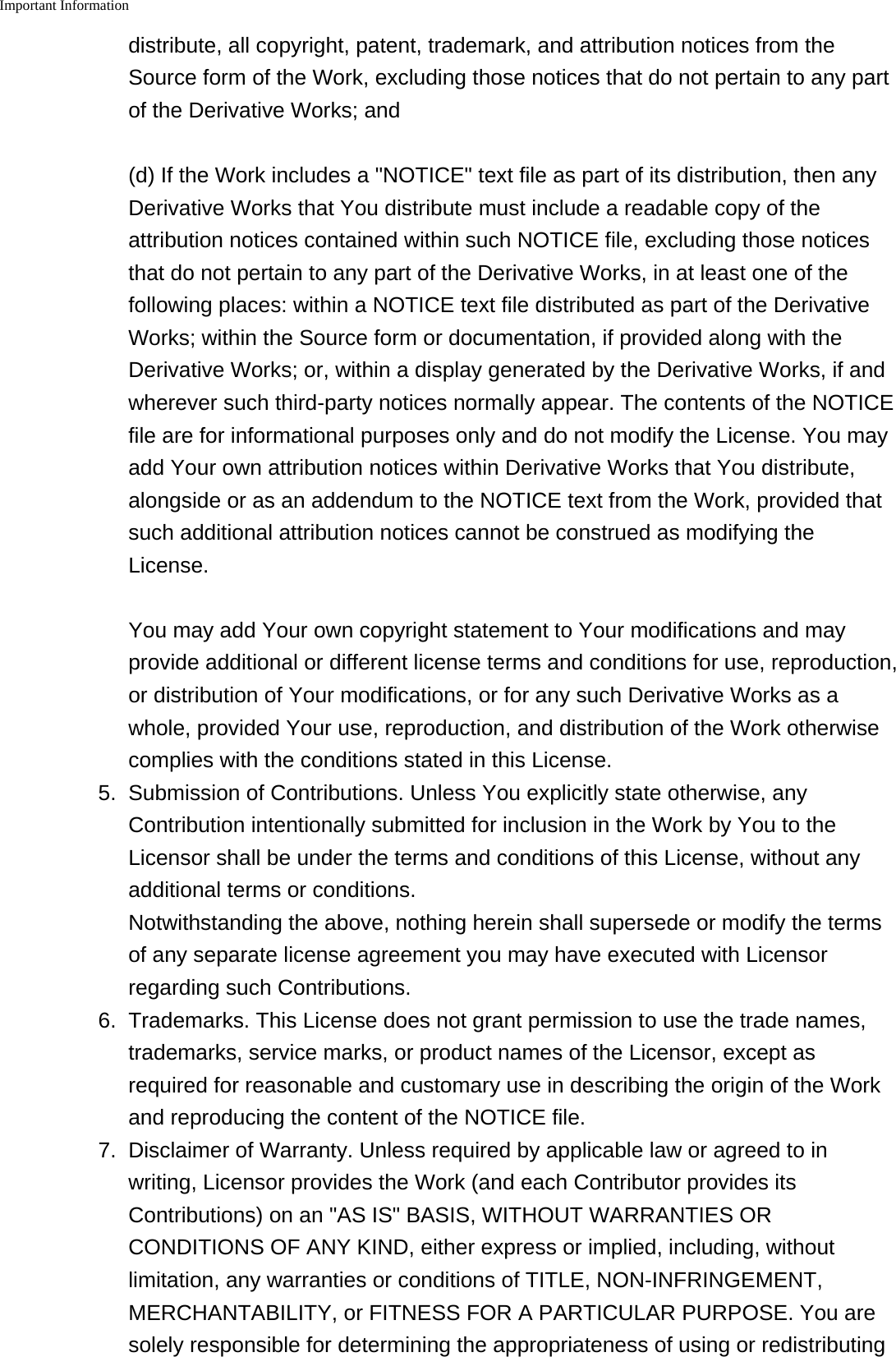 Important Information    distribute, all copyright, patent, trademark, and attribution notices from theSource form of the Work, excluding those notices that do not pertain to any partof the Derivative Works; and(d) If the Work includes a "NOTICE" text file as part of its distribution, then anyDerivative Works that You distribute must include a readable copy of theattribution notices contained within such NOTICE file, excluding those noticesthat do not pertain to any part of the Derivative Works, in at least one of thefollowing places: within a NOTICE text file distributed as part of the DerivativeWorks; within the Source form or documentation, if provided along with theDerivative Works; or, within a display generated by the Derivative Works, if andwherever such third-party notices normally appear. The contents of the NOTICEfile are for informational purposes only and do not modify the License. You mayadd Your own attribution notices within Derivative Works that You distribute,alongside or as an addendum to the NOTICE text from the Work, provided thatsuch additional attribution notices cannot be construed as modifying theLicense.You may add Your own copyright statement to Your modifications and mayprovide additional or different license terms and conditions for use, reproduction,or distribution of Your modifications, or for any such Derivative Works as awhole, provided Your use, reproduction, and distribution of the Work otherwisecomplies with the conditions stated in this License.5. Submission of Contributions. Unless You explicitly state otherwise, anyContribution intentionally submitted for inclusion in the Work by You to theLicensor shall be under the terms and conditions of this License, without anyadditional terms or conditions.Notwithstanding the above, nothing herein shall supersede or modify the termsof any separate license agreement you may have executed with Licensorregarding such Contributions.6. Trademarks. This License does not grant permission to use the trade names,trademarks, service marks, or product names of the Licensor, except asrequired for reasonable and customary use in describing the origin of the Workand reproducing the content of the NOTICE file.7. Disclaimer of Warranty. Unless required by applicable law or agreed to inwriting, Licensor provides the Work (and each Contributor provides itsContributions) on an "AS IS" BASIS, WITHOUT WARRANTIES ORCONDITIONS OF ANY KIND, either express or implied, including, withoutlimitation, any warranties or conditions of TITLE, NON-INFRINGEMENT,MERCHANTABILITY, or FITNESS FOR A PARTICULAR PURPOSE. You aresolely responsible for determining the appropriateness of using or redistributing
