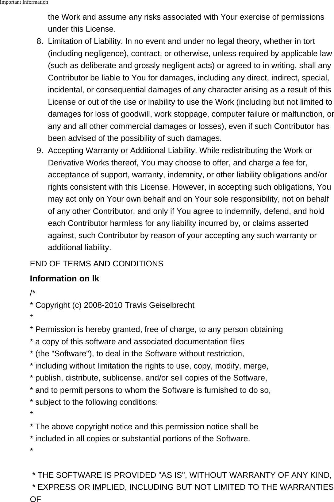 Important Information    the Work and assume any risks associated with Your exercise of permissionsunder this License.8. Limitation of Liability. In no event and under no legal theory, whether in tort(including negligence), contract, or otherwise, unless required by applicable law(such as deliberate and grossly negligent acts) or agreed to in writing, shall anyContributor be liable to You for damages, including any direct, indirect, special,incidental, or consequential damages of any character arising as a result of thisLicense or out of the use or inability to use the Work (including but not limited todamages for loss of goodwill, work stoppage, computer failure or malfunction, orany and all other commercial damages or losses), even if such Contributor hasbeen advised of the possibility of such damages.9. Accepting Warranty or Additional Liability. While redistributing the Work orDerivative Works thereof, You may choose to offer, and charge a fee for,acceptance of support, warranty, indemnity, or other liability obligations and/orrights consistent with this License. However, in accepting such obligations, Youmay act only on Your own behalf and on Your sole responsibility, not on behalfof any other Contributor, and only if You agree to indemnify, defend, and holdeach Contributor harmless for any liability incurred by, or claims assertedagainst, such Contributor by reason of your accepting any such warranty oradditional liability.END OF TERMS AND CONDITIONSInformation on lk/** Copyright (c) 2008-2010 Travis Geiselbrecht** Permission is hereby granted, free of charge, to any person obtaining* a copy of this software and associated documentation files* (the "Software"), to deal in the Software without restriction,* including without limitation the rights to use, copy, modify, merge,* publish, distribute, sublicense, and/or sell copies of the Software,* and to permit persons to whom the Software is furnished to do so,* subject to the following conditions:** The above copyright notice and this permission notice shall be * included in all copies or substantial portions of the Software.** THE SOFTWARE IS PROVIDED "AS IS", WITHOUT WARRANTY OF ANY KIND,* EXPRESS OR IMPLIED, INCLUDING BUT NOT LIMITED TO THE WARRANTIESOF