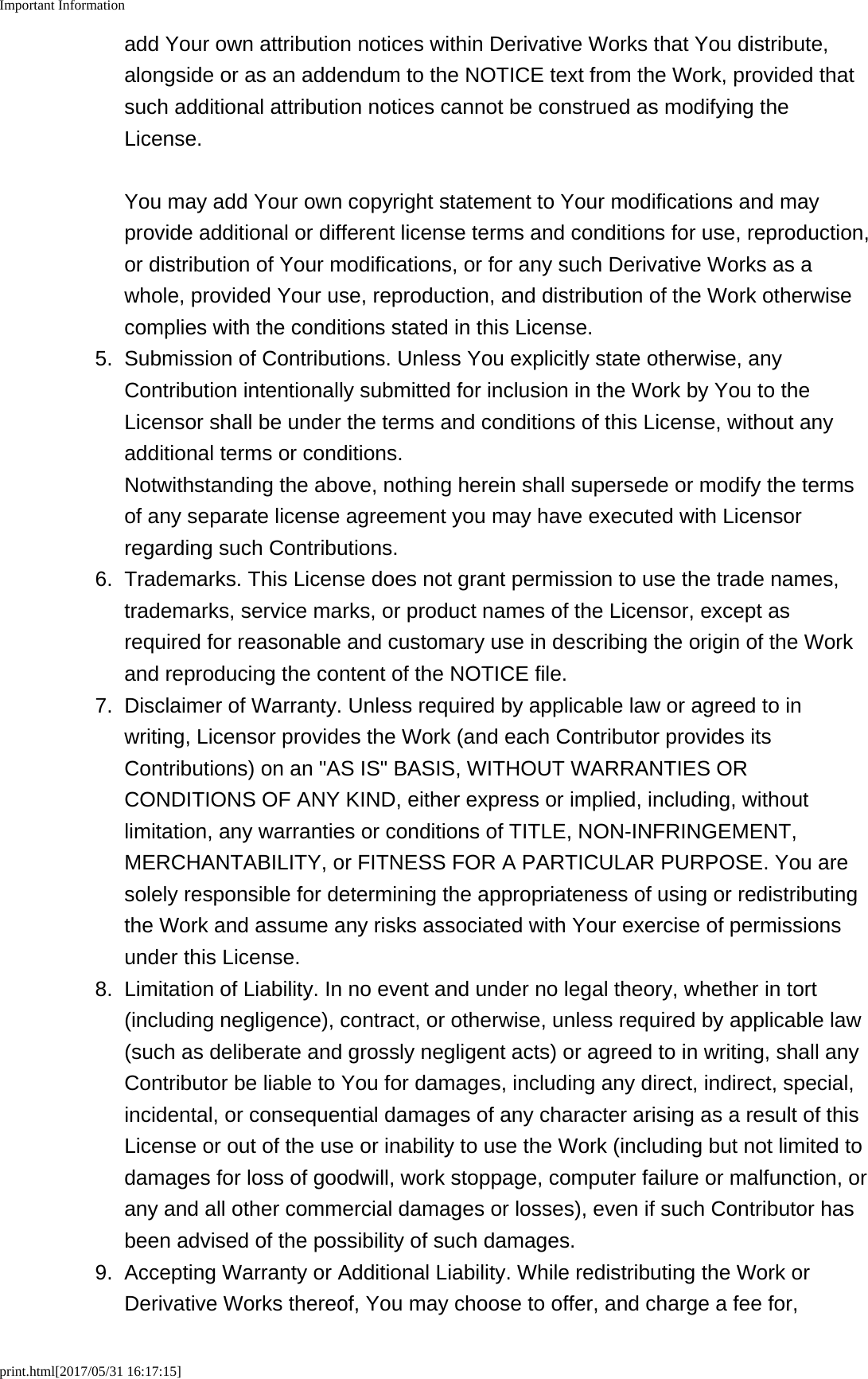 Important Informationprint.html[2017/05/31 16:17:15]add Your own attribution notices within Derivative Works that You distribute,alongside or as an addendum to the NOTICE text from the Work, provided thatsuch additional attribution notices cannot be construed as modifying theLicense.You may add Your own copyright statement to Your modifications and mayprovide additional or different license terms and conditions for use, reproduction,or distribution of Your modifications, or for any such Derivative Works as awhole, provided Your use, reproduction, and distribution of the Work otherwisecomplies with the conditions stated in this License.5.Submission of Contributions. Unless You explicitly state otherwise, anyContribution intentionally submitted for inclusion in the Work by You to theLicensor shall be under the terms and conditions of this License, without anyadditional terms or conditions.Notwithstanding the above, nothing herein shall supersede or modify the termsof any separate license agreement you may have executed with Licensorregarding such Contributions.6. Trademarks. This License does not grant permission to use the trade names,trademarks, service marks, or product names of the Licensor, except asrequired for reasonable and customary use in describing the origin of the Workand reproducing the content of the NOTICE file.7. Disclaimer of Warranty. Unless required by applicable law or agreed to inwriting, Licensor provides the Work (and each Contributor provides itsContributions) on an "AS IS" BASIS, WITHOUT WARRANTIES ORCONDITIONS OF ANY KIND, either express or implied, including, withoutlimitation, any warranties or conditions of TITLE, NON-INFRINGEMENT,MERCHANTABILITY, or FITNESS FOR A PARTICULAR PURPOSE. You aresolely responsible for determining the appropriateness of using or redistributingthe Work and assume any risks associated with Your exercise of permissionsunder this License.8. Limitation of Liability. In no event and under no legal theory, whether in tort(including negligence), contract, or otherwise, unless required by applicable law(such as deliberate and grossly negligent acts) or agreed to in writing, shall anyContributor be liable to You for damages, including any direct, indirect, special,incidental, or consequential damages of any character arising as a result of thisLicense or out of the use or inability to use the Work (including but not limited todamages for loss of goodwill, work stoppage, computer failure or malfunction, orany and all other commercial damages or losses), even if such Contributor hasbeen advised of the possibility of such damages.9. Accepting Warranty or Additional Liability. While redistributing the Work orDerivative Works thereof, You may choose to offer, and charge a fee for,
