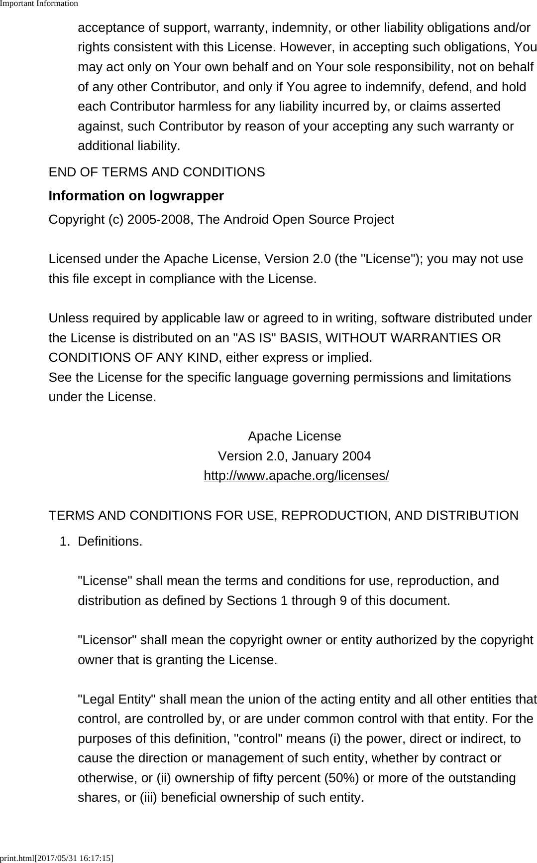 Important Informationprint.html[2017/05/31 16:17:15]acceptance of support, warranty, indemnity, or other liability obligations and/orrights consistent with this License. However, in accepting such obligations, Youmay act only on Your own behalf and on Your sole responsibility, not on behalfof any other Contributor, and only if You agree to indemnify, defend, and holdeach Contributor harmless for any liability incurred by, or claims assertedagainst, such Contributor by reason of your accepting any such warranty oradditional liability.END OF TERMS AND CONDITIONSInformation on logwrapperCopyright (c) 2005-2008, The Android Open Source ProjectLicensed under the Apache License, Version 2.0 (the "License"); you may not usethis file except in compliance with the License.Unless required by applicable law or agreed to in writing, software distributed underthe License is distributed on an "AS IS" BASIS, WITHOUT WARRANTIES ORCONDITIONS OF ANY KIND, either express or implied.See the License for the specific language governing permissions and limitationsunder the License.Apache License Version 2.0, January 2004 http://www.apache.org/licenses/TERMS AND CONDITIONS FOR USE, REPRODUCTION, AND DISTRIBUTION1. Definitions."License" shall mean the terms and conditions for use, reproduction, anddistribution as defined by Sections 1 through 9 of this document."Licensor" shall mean the copyright owner or entity authorized by the copyrightowner that is granting the License."Legal Entity" shall mean the union of the acting entity and all other entities thatcontrol, are controlled by, or are under common control with that entity. For thepurposes of this definition, "control" means (i) the power, direct or indirect, tocause the direction or management of such entity, whether by contract orotherwise, or (ii) ownership of fifty percent (50%) or more of the outstandingshares, or (iii) beneficial ownership of such entity.