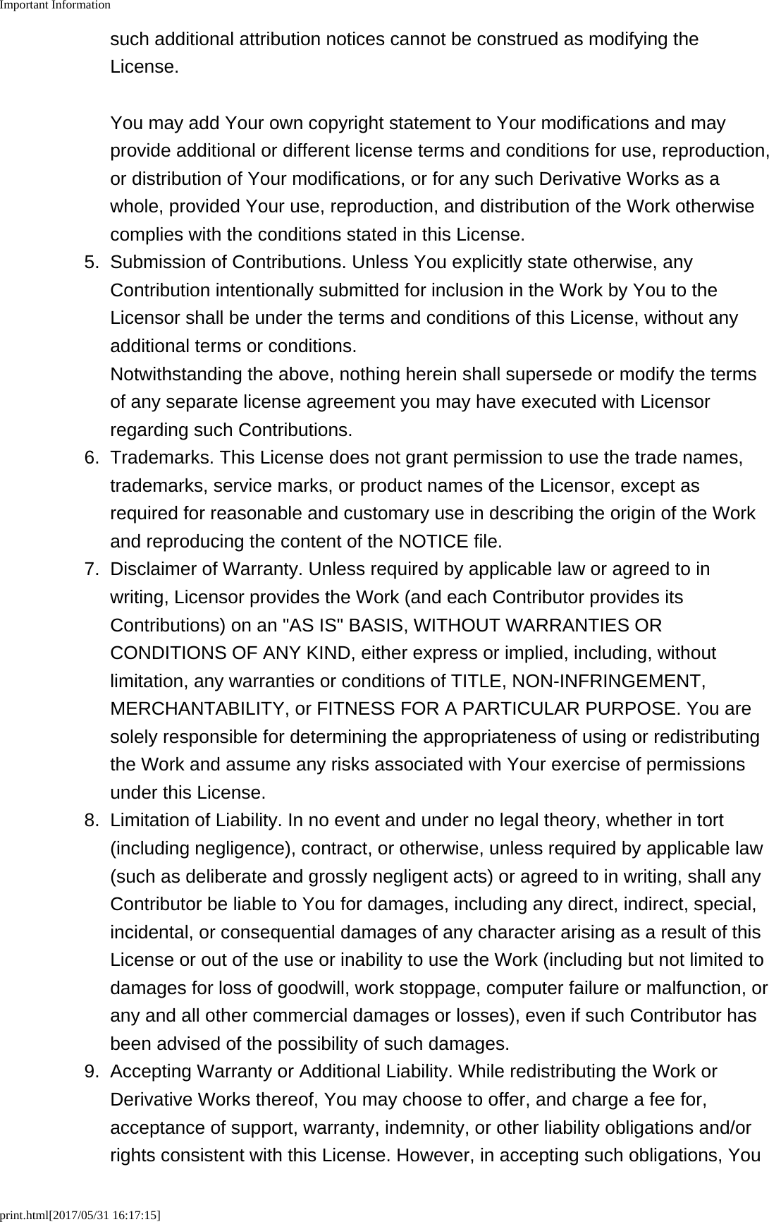 Important Informationprint.html[2017/05/31 16:17:15]such additional attribution notices cannot be construed as modifying theLicense.You may add Your own copyright statement to Your modifications and mayprovide additional or different license terms and conditions for use, reproduction,or distribution of Your modifications, or for any such Derivative Works as awhole, provided Your use, reproduction, and distribution of the Work otherwisecomplies with the conditions stated in this License.5.Submission of Contributions. Unless You explicitly state otherwise, anyContribution intentionally submitted for inclusion in the Work by You to theLicensor shall be under the terms and conditions of this License, without anyadditional terms or conditions.Notwithstanding the above, nothing herein shall supersede or modify the termsof any separate license agreement you may have executed with Licensorregarding such Contributions.6. Trademarks. This License does not grant permission to use the trade names,trademarks, service marks, or product names of the Licensor, except asrequired for reasonable and customary use in describing the origin of the Workand reproducing the content of the NOTICE file.7. Disclaimer of Warranty. Unless required by applicable law or agreed to inwriting, Licensor provides the Work (and each Contributor provides itsContributions) on an "AS IS" BASIS, WITHOUT WARRANTIES ORCONDITIONS OF ANY KIND, either express or implied, including, withoutlimitation, any warranties or conditions of TITLE, NON-INFRINGEMENT,MERCHANTABILITY, or FITNESS FOR A PARTICULAR PURPOSE. You aresolely responsible for determining the appropriateness of using or redistributingthe Work and assume any risks associated with Your exercise of permissionsunder this License.8.Limitation of Liability. In no event and under no legal theory, whether in tort(including negligence), contract, or otherwise, unless required by applicable law(such as deliberate and grossly negligent acts) or agreed to in writing, shall anyContributor be liable to You for damages, including any direct, indirect, special,incidental, or consequential damages of any character arising as a result of thisLicense or out of the use or inability to use the Work (including but not limited todamages for loss of goodwill, work stoppage, computer failure or malfunction, orany and all other commercial damages or losses), even if such Contributor hasbeen advised of the possibility of such damages.9. Accepting Warranty or Additional Liability. While redistributing the Work orDerivative Works thereof, You may choose to offer, and charge a fee for,acceptance of support, warranty, indemnity, or other liability obligations and/orrights consistent with this License. However, in accepting such obligations, You