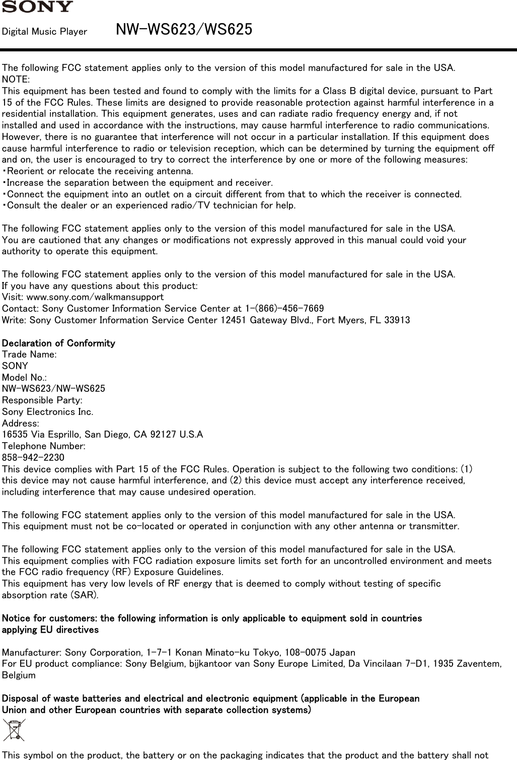 Digital Music Player         NW-WS623/WS625The following FCC statement applies only to the version of this model manufactured for sale in the USA.NOTE:This equipment has been tested and found to comply with the limits for a Class B digital device, pursuant to Part15 of the FCC Rules. These limits are designed to provide reasonable protection against harmful interference in aresidential installation. This equipment generates, uses and can radiate radio frequency energy and, if notinstalled and used in accordance with the instructions, may cause harmful interference to radio communications.However, there is no guarantee that interference will not occur in a particular installation. If this equipment doescause harmful interference to radio or television reception, which can be determined by turning the equipment offand on, the user is encouraged to try to correct the interference by one or more of the following measures:・Reorient or relocate the receiving antenna.・Increase the separation between the equipment and receiver.・Connect the equipment into an outlet on a circuit different from that to which the receiver is connected.・Consult the dealer or an experienced radio/TV technician for help.The following FCC statement applies only to the version of this model manufactured for sale in the USA.You are cautioned that any changes or modifications not expressly approved in this manual could void yourauthority to operate this equipment.The following FCC statement applies only to the version of this model manufactured for sale in the USA.If you have any questions about this product:Visit: www.sony.com/walkmansupportContact: Sony Customer Information Service Center at 1-(866)-456-7669Write: Sony Customer Information Service Center 12451 Gateway Blvd., Fort Myers, FL 33913Declaration of ConformityTrade Name:SONYModel No.:NW-WS623/NW-WS625Responsible Party:Sony Electronics Inc.Address:16535 Via Esprillo, San Diego, CA 92127 U.S.ATelephone Number:858-942-2230This device complies with Part 15 of the FCC Rules. Operation is subject to the following two conditions: (1)this device may not cause harmful interference, and (2) this device must accept any interference received,including interference that may cause undesired operation.The following FCC statement applies only to the version of this model manufactured for sale in the USA.This equipment must not be co-located or operated in conjunction with any other antenna or transmitter.The following FCC statement applies only to the version of this model manufactured for sale in the USA.This equipment complies with FCC radiation exposure limits set forth for an uncontrolled environment and meetsthe FCC radio frequency (RF) Exposure Guidelines.This equipment has very low levels of RF energy that is deemed to comply without testing of specificabsorption rate (SAR).Notice for customers: the following information is only applicable to equipment sold in countriesapplying EU directivesManufacturer: Sony Corporation, 1-7-1 Konan Minato-ku Tokyo, 108-0075 JapanFor EU product compliance: Sony Belgium, bijkantoor van Sony Europe Limited, Da Vincilaan 7-D1, 1935 Zaventem,BelgiumDisposal of waste batteries and electrical and electronic equipment (applicable in the EuropeanUnion and other European countries with separate collection systems)This symbol on the product, the battery or on the packaging indicates that the product and the battery shall not