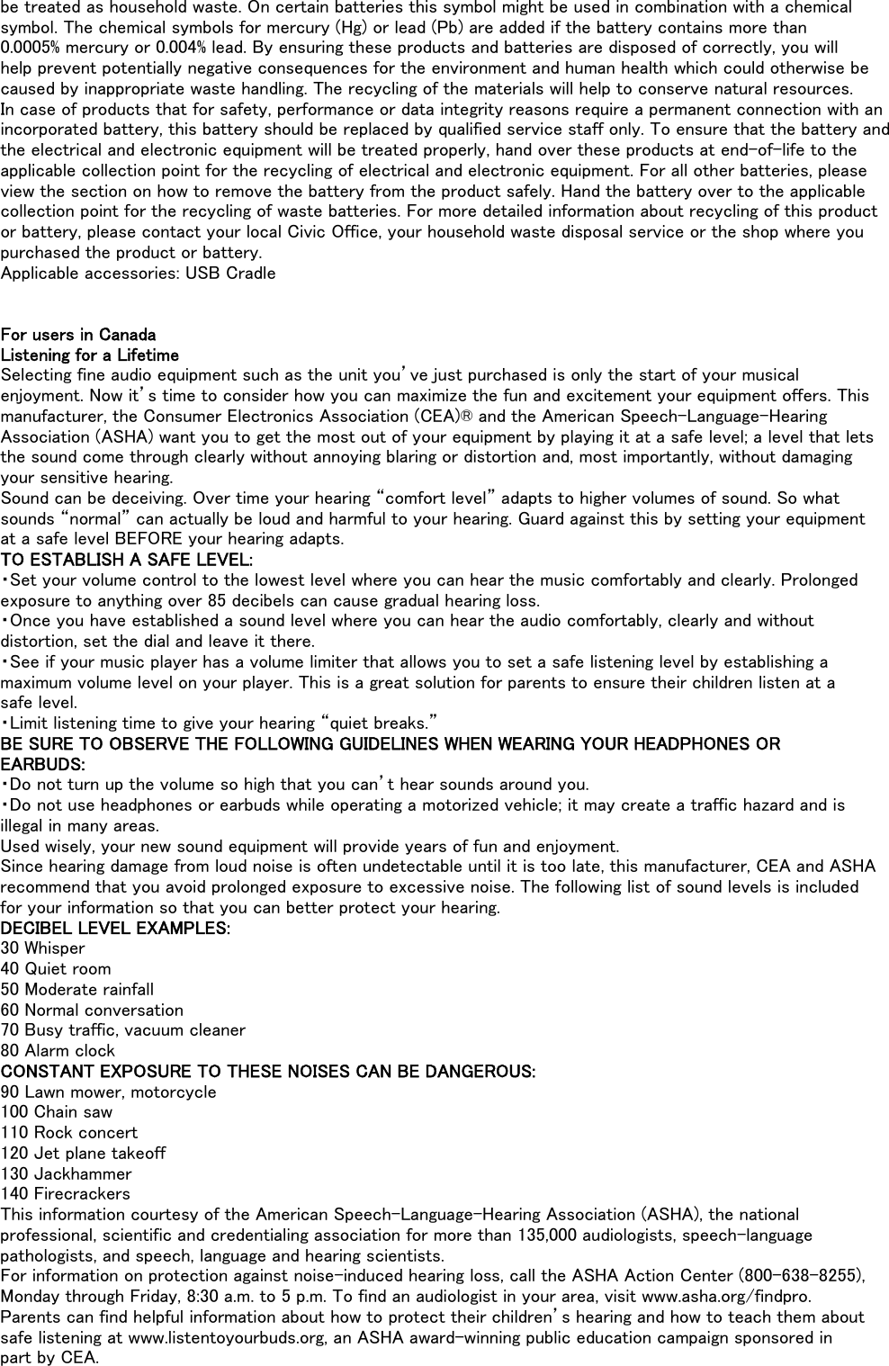 be treated as household waste. On certain batteries this symbol might be used in combination with a chemicalsymbol. The chemical symbols for mercury (Hg) or lead (Pb) are added if the battery contains more than0.0005% mercury or 0.004% lead. By ensuring these products and batteries are disposed of correctly, you willhelp prevent potentially negative consequences for the environment and human health which could otherwise becaused by inappropriate waste handling. The recycling of the materials will help to conserve natural resources.In case of products that for safety, performance or data integrity reasons require a permanent connection with anincorporated battery, this battery should be replaced by qualified service staff only. To ensure that the battery andthe electrical and electronic equipment will be treated properly, hand over these products at end-of-life to theapplicable collection point for the recycling of electrical and electronic equipment. For all other batteries, pleaseview the section on how to remove the battery from the product safely. Hand the battery over to the applicablecollection point for the recycling of waste batteries. For more detailed information about recycling of this productor battery, please contact your local Civic Office, your household waste disposal service or the shop where youpurchased the product or battery.Applicable accessories: USB CradleFor users in CanadaListening for a LifetimeSelecting fine audio equipment such as the unit you’ve just purchased is only the start of your musicalenjoyment. Now it’s time to consider how you can maximize the fun and excitement your equipment offers. Thismanufacturer, the Consumer Electronics Association (CEA)® and the American Speech-Language-HearingAssociation (ASHA) want you to get the most out of your equipment by playing it at a safe level; a level that letsthe sound come through clearly without annoying blaring or distortion and, most importantly, without damagingyour sensitive hearing.Sound can be deceiving. Over time your hearing “comfort level” adapts to higher volumes of sound. So whatsounds “normal” can actually be loud and harmful to your hearing. Guard against this by setting your equipmentat a safe level BEFORE your hearing adapts.TO ESTABLISH A SAFE LEVEL:・Set your volume control to the lowest level where you can hear the music comfortably and clearly. Prolongedexposure to anything over 85 decibels can cause gradual hearing loss.・Once you have established a sound level where you can hear the audio comfortably, clearly and withoutdistortion, set the dial and leave it there.・See if your music player has a volume limiter that allows you to set a safe listening level by establishing amaximum volume level on your player. This is a great solution for parents to ensure their children listen at asafe level.・Limit listening time to give your hearing “quiet breaks.”BE SURE TO OBSERVE THE FOLLOWING GUIDELINES WHEN WEARING YOUR HEADPHONES OREARBUDS:・Do not turn up the volume so high that you can’t hear sounds around you.・Do not use headphones or earbuds while operating a motorized vehicle; it may create a traffic hazard and isillegal in many areas.Used wisely, your new sound equipment will provide years of fun and enjoyment.Since hearing damage from loud noise is often undetectable until it is too late, this manufacturer, CEA and ASHArecommend that you avoid prolonged exposure to excessive noise. The following list of sound levels is includedfor your information so that you can better protect your hearing.DECIBEL LEVEL EXAMPLES:30 Whisper40 Quiet room50 Moderate rainfall60 Normal conversation70 Busy traffic, vacuum cleaner80 Alarm clockCONSTANT EXPOSURE TO THESE NOISES CAN BE DANGEROUS:90 Lawn mower, motorcycle100 Chain saw110 Rock concert120 Jet plane takeoff130 Jackhammer140 FirecrackersThis information courtesy of the American Speech-Language-Hearing Association (ASHA), the nationalprofessional, scientific and credentialing association for more than 135,000 audiologists, speech-languagepathologists, and speech, language and hearing scientists.For information on protection against noise-induced hearing loss, call the ASHA Action Center (800-638-8255),Monday through Friday, 8:30 a.m. to 5 p.m. To find an audiologist in your area, visit www.asha.org/findpro.Parents can find helpful information about how to protect their children’s hearing and how to teach them aboutsafe listening at www.listentoyourbuds.org, an ASHA award-winning public education campaign sponsored inpart by CEA.
