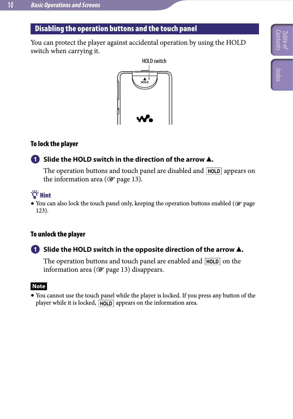 Basic Operations and Screens1010Disabling the operation buttons and the touch panelYou can protect the player against accidental operation by using the HOLD switch when carrying it.HOLD switchTo lock the player  Slide the HOLD switch in the direction of the arrow .The operation buttons and touch panel are disabled and   appears on the information area ( page 13). Hint You can also lock the touch panel only, keeping the operation buttons enabled ( page 123).To unlock the player Slide the HOLD switch in the opposite direction of the arrow .The operation buttons and touch panel are enabled and   on the information area ( page 13) disappears.Note You cannot use the touch panel while the player is locked. If you press any button of the player while it is locked,   appears on the information area.Table of Contents Index