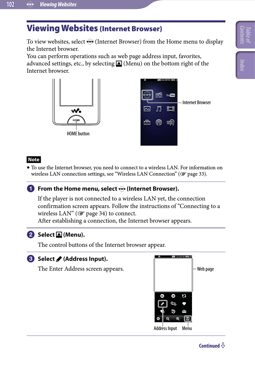  Viewing Websites102102Viewing Websites (Internet Browser)To view websites, select   (Internet Browser) from the Home menu to display the Internet browser.You can perform operations such as web page address input, favorites, advanced settings, etc., by selecting   (Menu) on the bottom right of the Internet browser.HOME buttonInternet BrowserNote To use the Internet browser, you need to connect to a wireless LAN. For information on wireless LAN connection settings, see “Wireless LAN Connection” ( page 33). From the Home menu, select   (Internet Browser).If the player is not connected to a wireless LAN yet, the connection confirmation screen appears. Follow the instructions of “Connecting to a wireless LAN” ( page 34) to connect.After establishing a connection, the Internet browser appears. Select   (Menu).The control buttons of the Internet browser appear. Select   (Address Input).The Enter Address screen appears.Address Input MenuWeb pageContinued Table of Contents Index