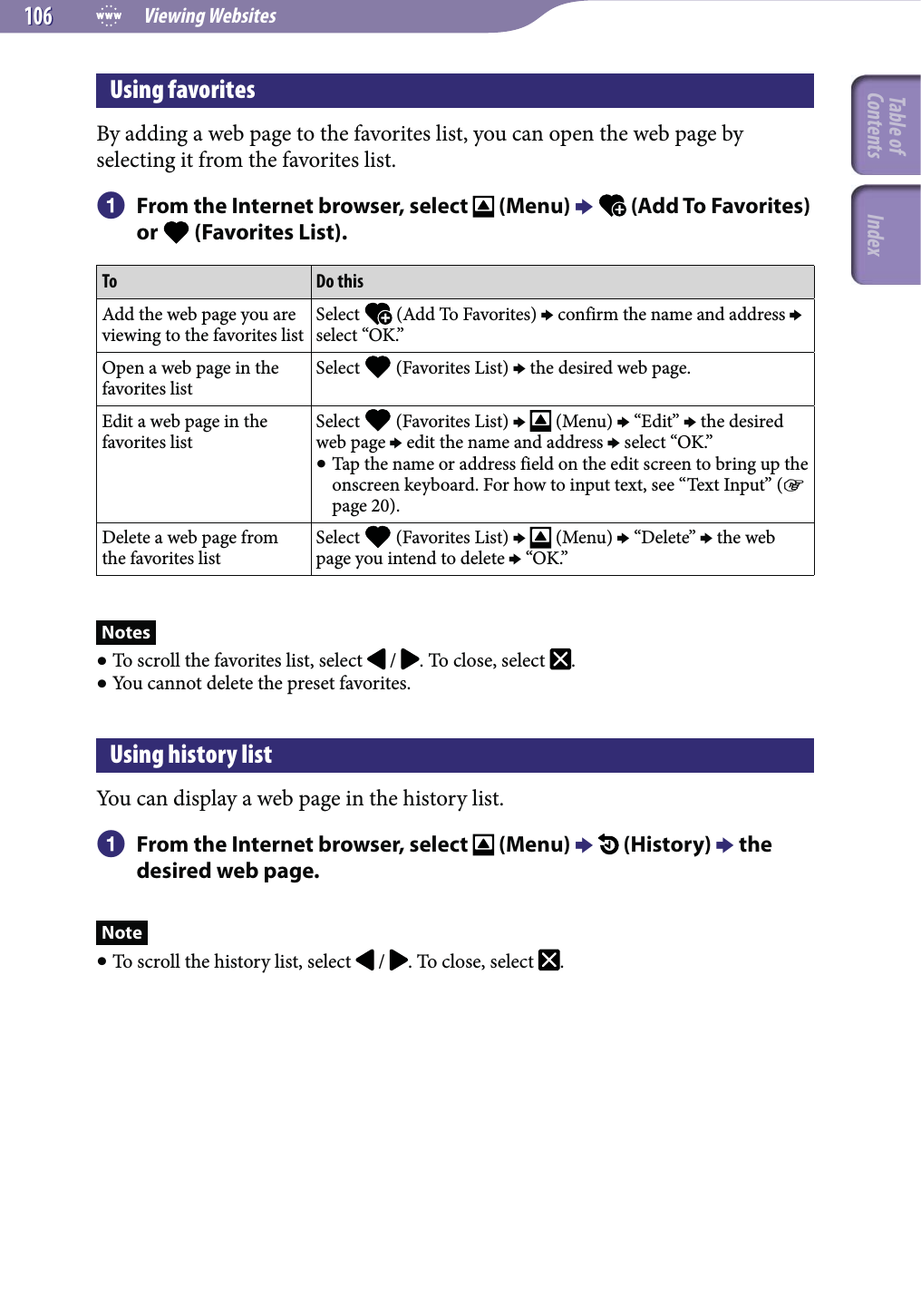  Viewing Websites106106Using favoritesBy adding a web page to the favorites list, you can open the web page by selecting it from the favorites list.  From the Internet browser, select   (Menu)   (Add To Favorites) or   (Favorites List).To Do thisAdd the web page you are viewing to the favorites listSelect   (Add To Favorites)  confirm the name and address  select “OK.”Open a web page in the favorites listSelect   (Favorites List)  the desired web page.Edit a web page in the favorites listSelect   (Favorites List)    (Menu)  “Edit”  the desired web page  edit the name and address  select “OK.” Tap the name or address field on the edit screen to bring up the onscreen keyboard. For how to input text, see “Text Input” ( page 20).Delete a web page from the favorites listSelect   (Favorites List)    (Menu)  “Delete”  the web page you intend to delete  “OK.”Notes To scroll the favorites list, select   /  . To close, select  . You cannot delete the preset favorites.Using history listYou can display a web page in the history list.  From the Internet browser, select   (Menu)   (History)  the desired web page.Note To scroll the history list, select   /  . To close, select  .Table of Contents Index