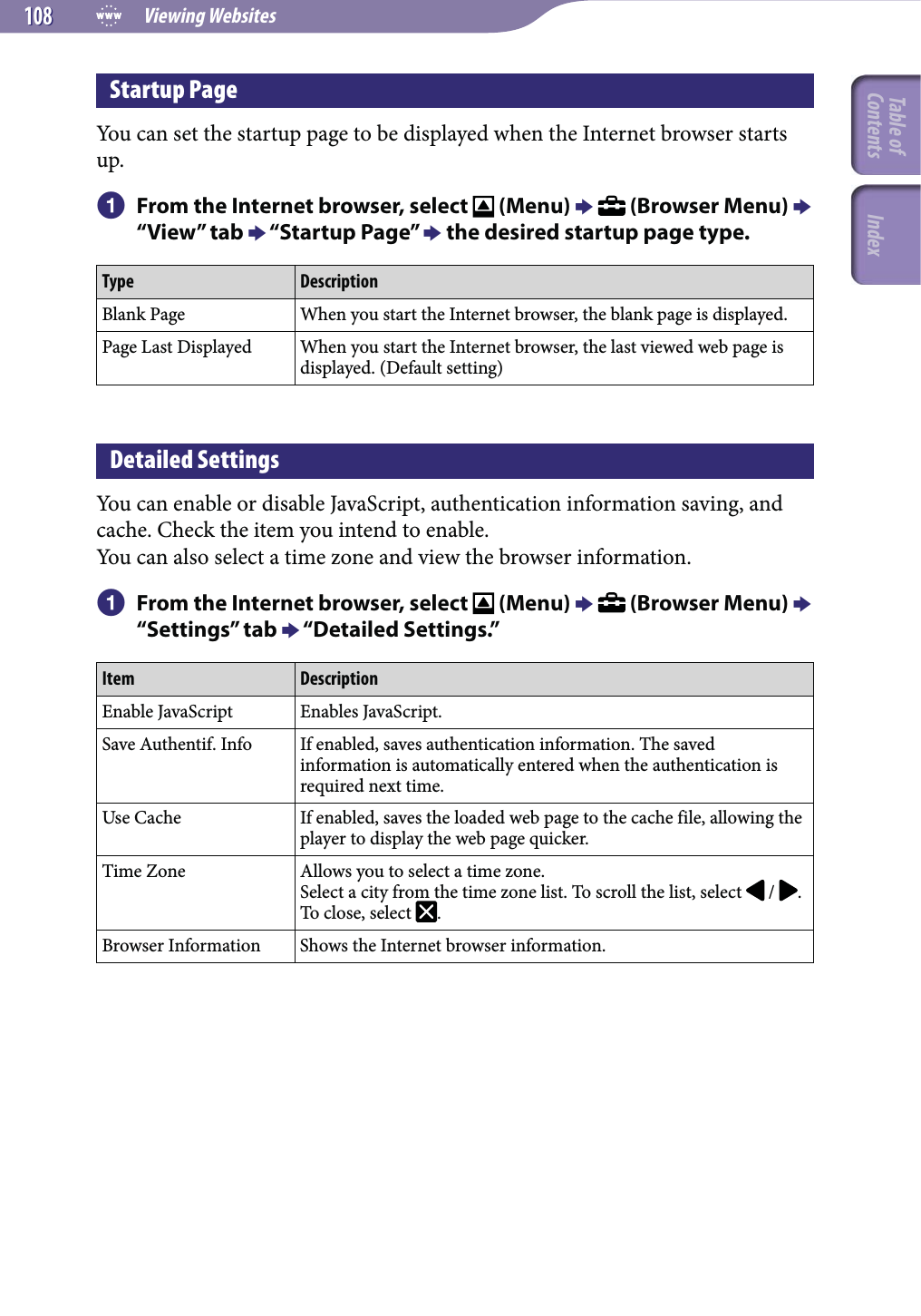  Viewing Websites108108Startup PageYou can set the startup page to be displayed when the Internet browser starts up.  From the Internet browser, select   (Menu)   (Browser Menu)  “View” tab  “Startup Page”  the desired startup page type.Type DescriptionBlank Page When you start the Internet browser, the blank page is displayed.Page Last Displayed When you start the Internet browser, the last viewed web page is displayed. (Default setting)Detailed SettingsYou can enable or disable JavaScript, authentication information saving, and cache. Check the item you intend to enable.You can also select a time zone and view the browser information.  From the Internet browser, select   (Menu)   (Browser Menu)  “Settings” tab  “Detailed Settings.”Item DescriptionEnable JavaScript Enables JavaScript.Save Authentif. Info If enabled, saves authentication information. The saved information is automatically entered when the authentication is required next time.Use Cache If enabled, saves the loaded web page to the cache file, allowing the player to display the web page quicker.Time Zone Allows you to select a time zone.Select a city from the time zone list. To scroll the list, select   /  . To close, select  .Browser Information Shows the Internet browser information.Table of Contents Index