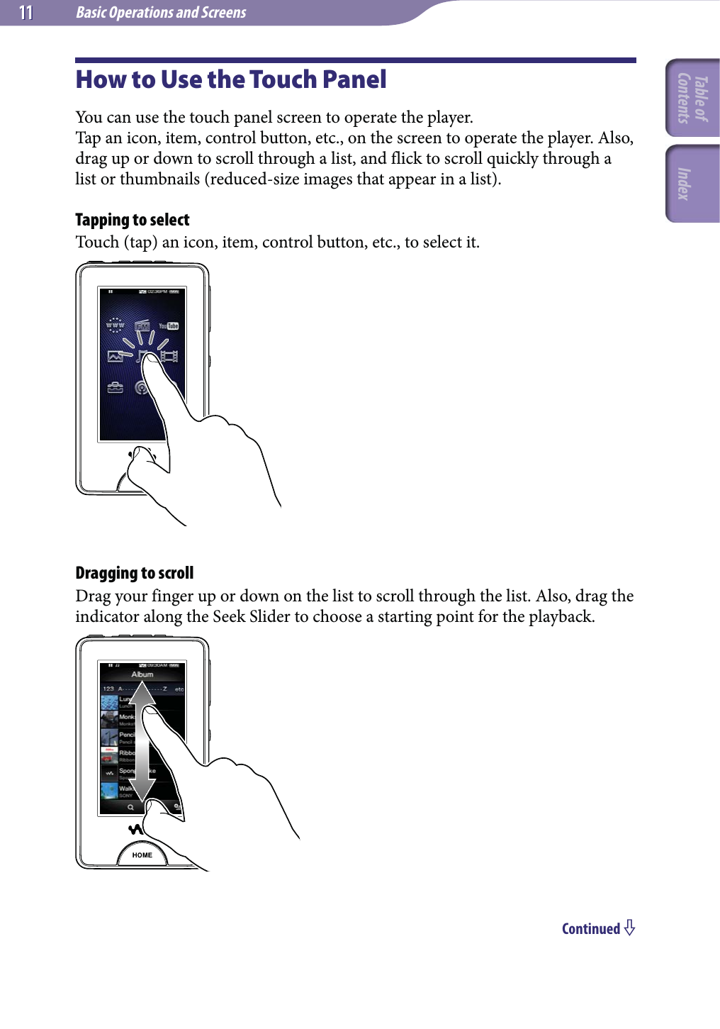 Basic Operations and Screens1111How to Use the Touch PanelYou can use the touch panel screen to operate the player.Tap an icon, item, control button, etc., on the screen to operate the player. Also, drag up or down to scroll through a list, and flick to scroll quickly through a list or thumbnails (reduced-size images that appear in a list).Tapping to selectTouch (tap) an icon, item, control button, etc., to select it.Dragging to scrollDrag your finger up or down on the list to scroll through the list. Also, drag the indicator along the Seek Slider to choose a starting point for the playback.Continued Table of Contents Index