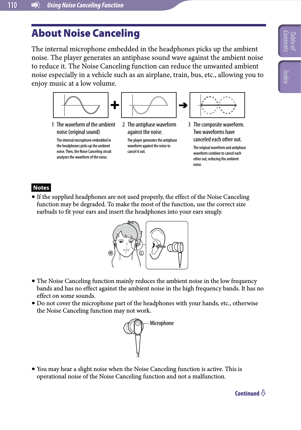   Using Noise Canceling Function110110About Noise CancelingThe internal microphone embedded in the headphones picks up the ambient noise. The player generates an antiphase sound wave against the ambient noise to reduce it. The Noise Canceling function can reduce the unwanted ambient noise especially in a vehicle such as an airplane, train, bus, etc., allowing you to enjoy music at a low volume.1   The waveform of the ambient noise (original sound)   The internal microphone embedded in the headphones picks up the ambient noise. Then, the Noise Canceling circuit analyzes the waveform of the noise.2   The antiphase waveform against the noise.   The player generates the antiphase waveform against the noise to cancel it out.3   The composite waveform. Two waveforms have canceled each other out.   The original waveform and antiphase waveform combine to cancel each other out, reducing the ambient noise.Notes If the supplied headphones are not used properly, the effect of the Noise Canceling function may be degraded. To make the most of the function, use the correct size earbuds to fit your ears and insert the headphones into your ears snugly. The Noise Canceling function mainly reduces the ambient noise in the low frequency bands and has no effect against the ambient noise in the high frequency bands. It has no effect on some sounds. Do not cover the microphone part of the headphones with your hands, etc., otherwise the Noise Canceling function may not work.Microphone You may hear a slight noise when the Noise Canceling function is active. This is operational noise of the Noise Canceling function and not a malfunction.Continued Table of Contents Index