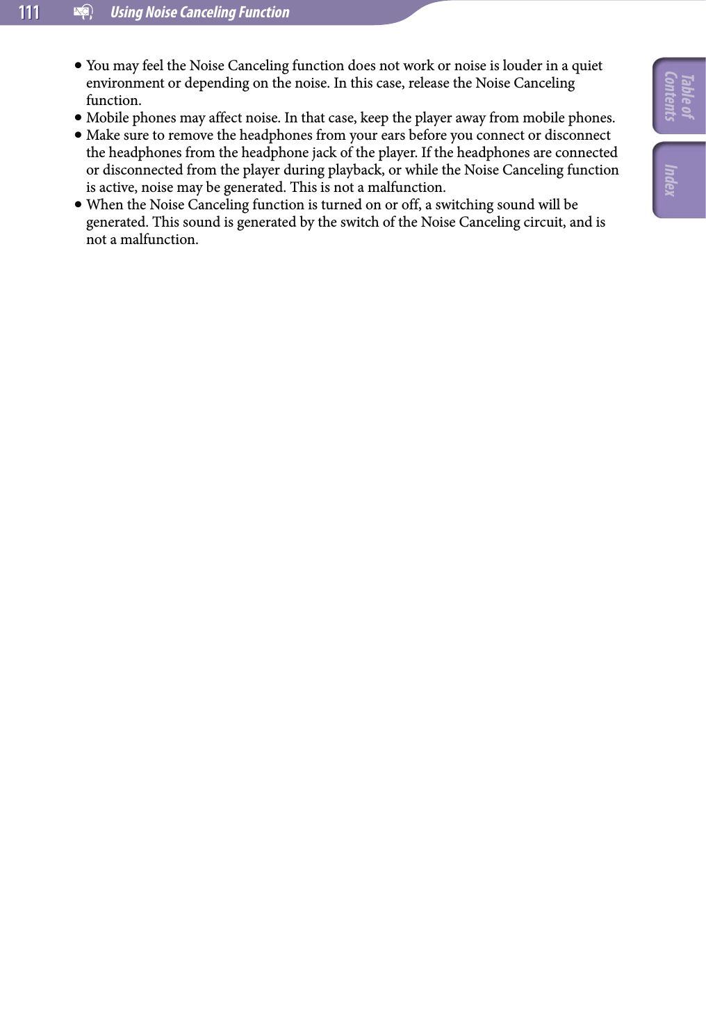   Using Noise Canceling Function111111 You may feel the Noise Canceling function does not work or noise is louder in a quiet environment or depending on the noise. In this case, release the Noise Canceling function. Mobile phones may affect noise. In that case, keep the player away from mobile phones. Make sure to remove the headphones from your ears before you connect or disconnect the headphones from the headphone jack of the player. If the headphones are connected or disconnected from the player during playback, or while the Noise Canceling function is active, noise may be generated. This is not a malfunction. When the Noise Canceling function is turned on or off, a switching sound will be generated. This sound is generated by the switch of the Noise Canceling circuit, and is not a malfunction.Table of Contents Index