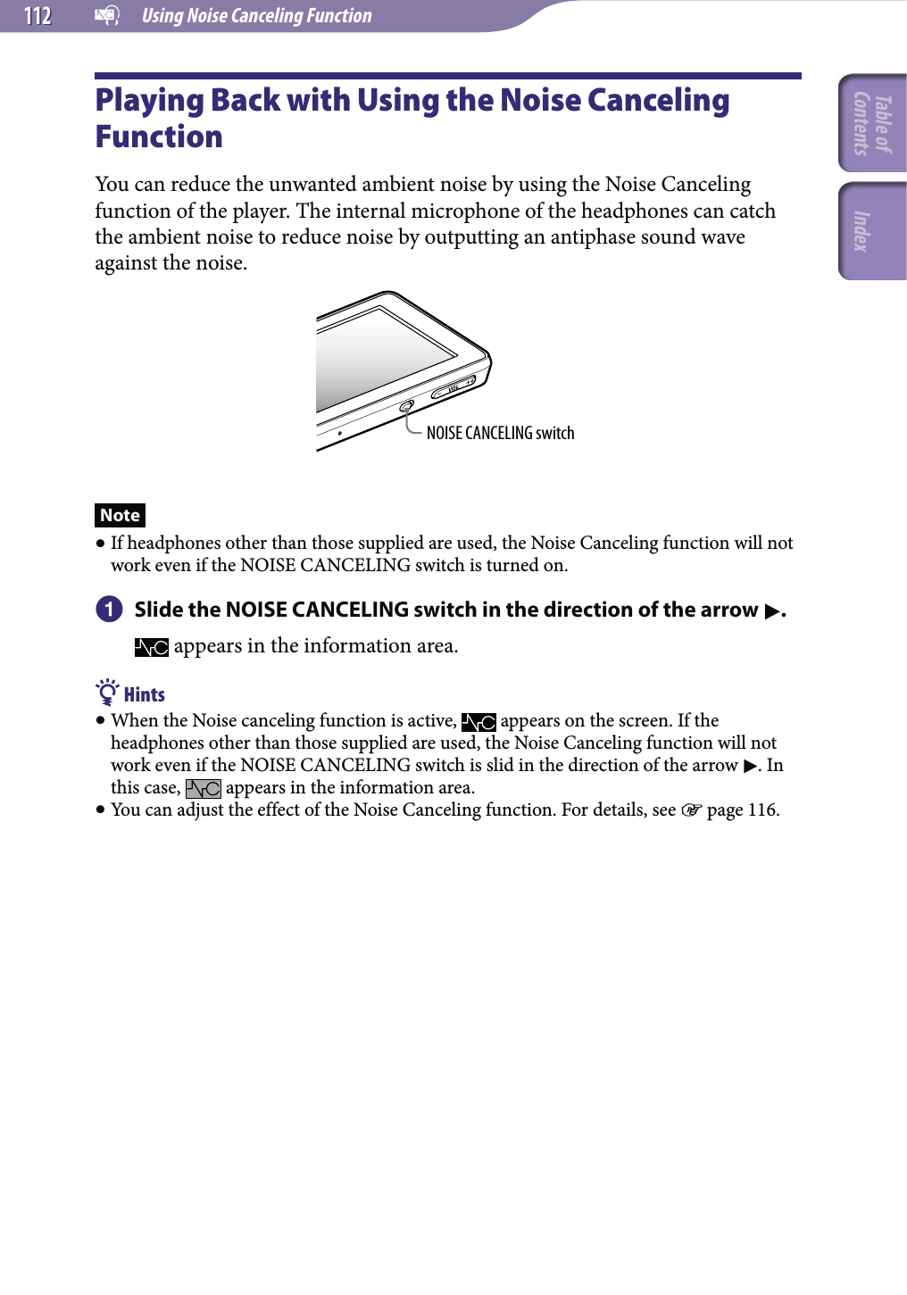   Using Noise Canceling Function112112Playing Back with Using the Noise Canceling FunctionYou can reduce the unwanted ambient noise by using the Noise Canceling function of the player. The internal microphone of the headphones can catch the ambient noise to reduce noise by outputting an antiphase sound wave against the noise.NOISE CANCELING switchNote If headphones other than those supplied are used, the Noise Canceling function will not work even if the NOISE CANCELING switch is turned on.  Slide the NOISE CANCELING switch in the direction of the arrow . appears in the information area. Hints When the Noise canceling function is active,   appears on the screen. If the headphones other than those supplied are used, the Noise Canceling function will not work even if the NOISE CANCELING switch is slid in the direction of the arrow . In this case,   appears in the information area. You can adjust the effect of the Noise Canceling function. For details, see  page 116.Table of Contents Index