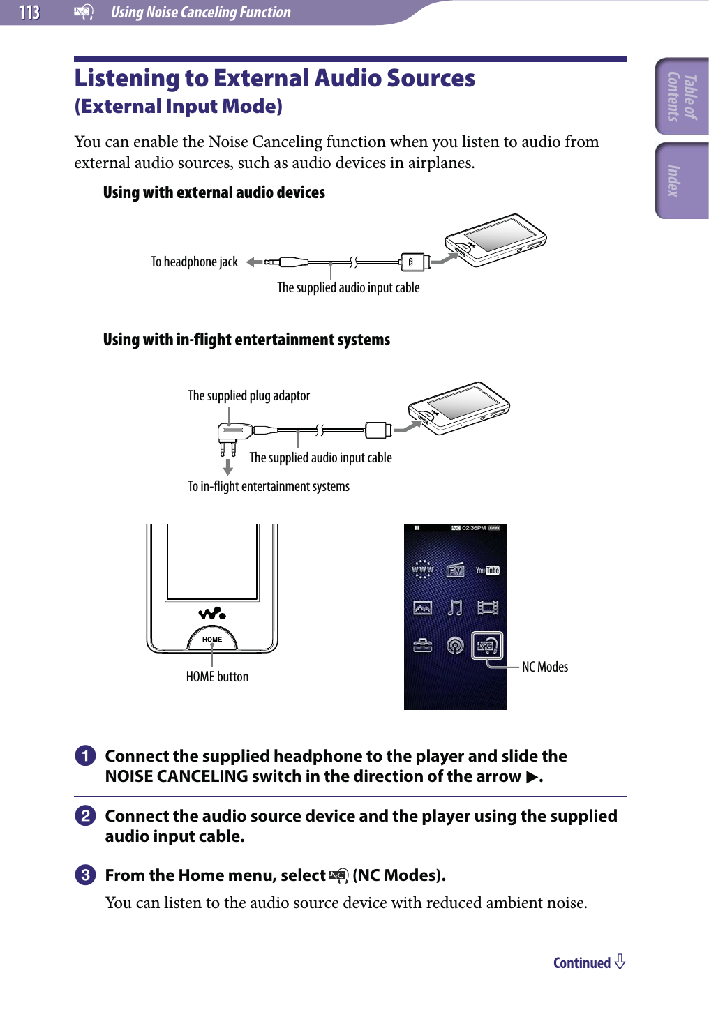   Using Noise Canceling Function113113Listening to External Audio Sources  (External Input Mode)You can enable the Noise Canceling function when you listen to audio from external audio sources, such as audio devices in airplanes.Using with external audio devicesTo headphone jackThe supplied audio input cableUsing with in-flight entertainment systemsThe supplied plug adaptorThe supplied audio input cableTo in-flight entertainment systemsHOME button NC Modes Connect the supplied headphone to the player and slide the NOISE CANCELING switch in the direction of the arrow . Connect the audio source device and the player using the supplied audio input cable. From the Home menu, select   (NC Modes).You can listen to the audio source device with reduced ambient noise.Continued Table of Contents Index