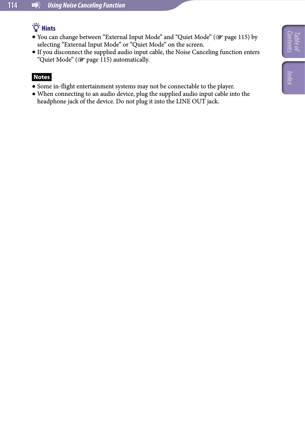   Using Noise Canceling Function114114 Hints You can change between “External Input Mode” and “Quiet Mode” ( page 115) by selecting “External Input Mode” or “Quiet Mode” on the screen. If you disconnect the supplied audio input cable, the Noise Canceling function enters “Quiet Mode” ( page 115) automatically.Notes Some in-flight entertainment systems may not be connectable to the player. When connecting to an audio device, plug the supplied audio input cable into the headphone jack of the device. Do not plug it into the LINE OUT jack.Table of Contents Index