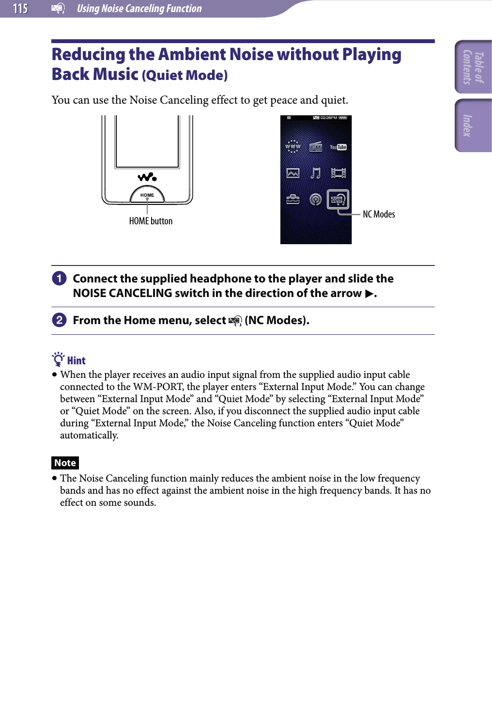   Using Noise Canceling Function115115Reducing the Ambient Noise without Playing Back Music (Quiet Mode)You can use the Noise Canceling effect to get peace and quiet.HOME button NC Modes Connect the supplied headphone to the player and slide the NOISE CANCELING switch in the direction of the arrow . From the Home menu, select   (NC Modes). Hint When the player receives an audio input signal from the supplied audio input cable connected to the WM-PORT, the player enters “External Input Mode.” You can change between “External Input Mode” and “Quiet Mode” by selecting “External Input Mode” or “Quiet Mode” on the screen. Also, if you disconnect the supplied audio input cable during “External Input Mode,” the Noise Canceling function enters “Quiet Mode” automatically.Note The Noise Canceling function mainly reduces the ambient noise in the low frequency bands and has no effect against the ambient noise in the high frequency bands. It has no effect on some sounds.Table of Contents Index