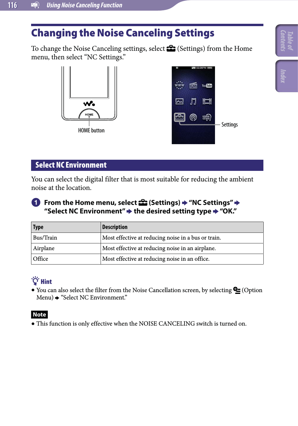   Using Noise Canceling Function116116Changing the Noise Canceling SettingsTo change the Noise Canceling settings, select   (Settings) from the Home menu, then select “NC Settings.”HOME button SettingsSelect NC EnvironmentYou can select the digital filter that is most suitable for reducing the ambient noise at the location. From the Home menu, select   (Settings)  “NC Settings”  “Select NC Environment”  the desired setting type  “OK.”Type DescriptionBus/Train Most effective at reducing noise in a bus or train.Airplane Most effective at reducing noise in an airplane.Office Most effective at reducing noise in an office. Hint You can also select the filter from the Noise Cancellation screen, by selecting   (Option Menu)  “Select NC Environment.”Note This function is only effective when the NOISE CANCELING switch is turned on.Table of Contents Index