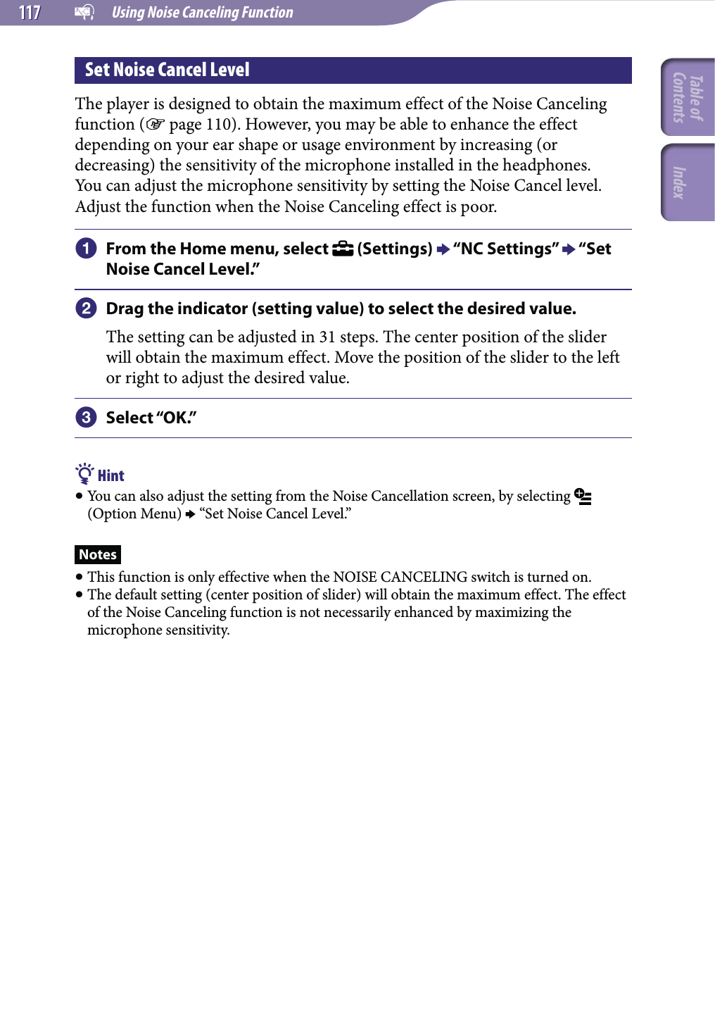   Using Noise Canceling Function117117Set Noise Cancel LevelThe player is designed to obtain the maximum effect of the Noise Canceling function ( page 110). However, you may be able to enhance the effect depending on your ear shape or usage environment by increasing (or decreasing) the sensitivity of the microphone installed in the headphones.You can adjust the microphone sensitivity by setting the Noise Cancel level. Adjust the function when the Noise Canceling effect is poor. From the Home menu, select   (Settings)  “NC Settings”  “Set Noise Cancel Level.” Drag the indicator (setting value) to select the desired value.The setting can be adjusted in 31 steps. The center position of the slider will obtain the maximum effect. Move the position of the slider to the left or right to adjust the desired value. Select “OK.” Hint You can also adjust the setting from the Noise Cancellation screen, by selecting   (Option Menu)  “Set Noise Cancel Level.”Notes This function is only effective when the NOISE CANCELING switch is turned on. The default setting (center position of slider) will obtain the maximum effect. The effect of the Noise Canceling function is not necessarily enhanced by maximizing the microphone sensitivity.Table of Contents Index