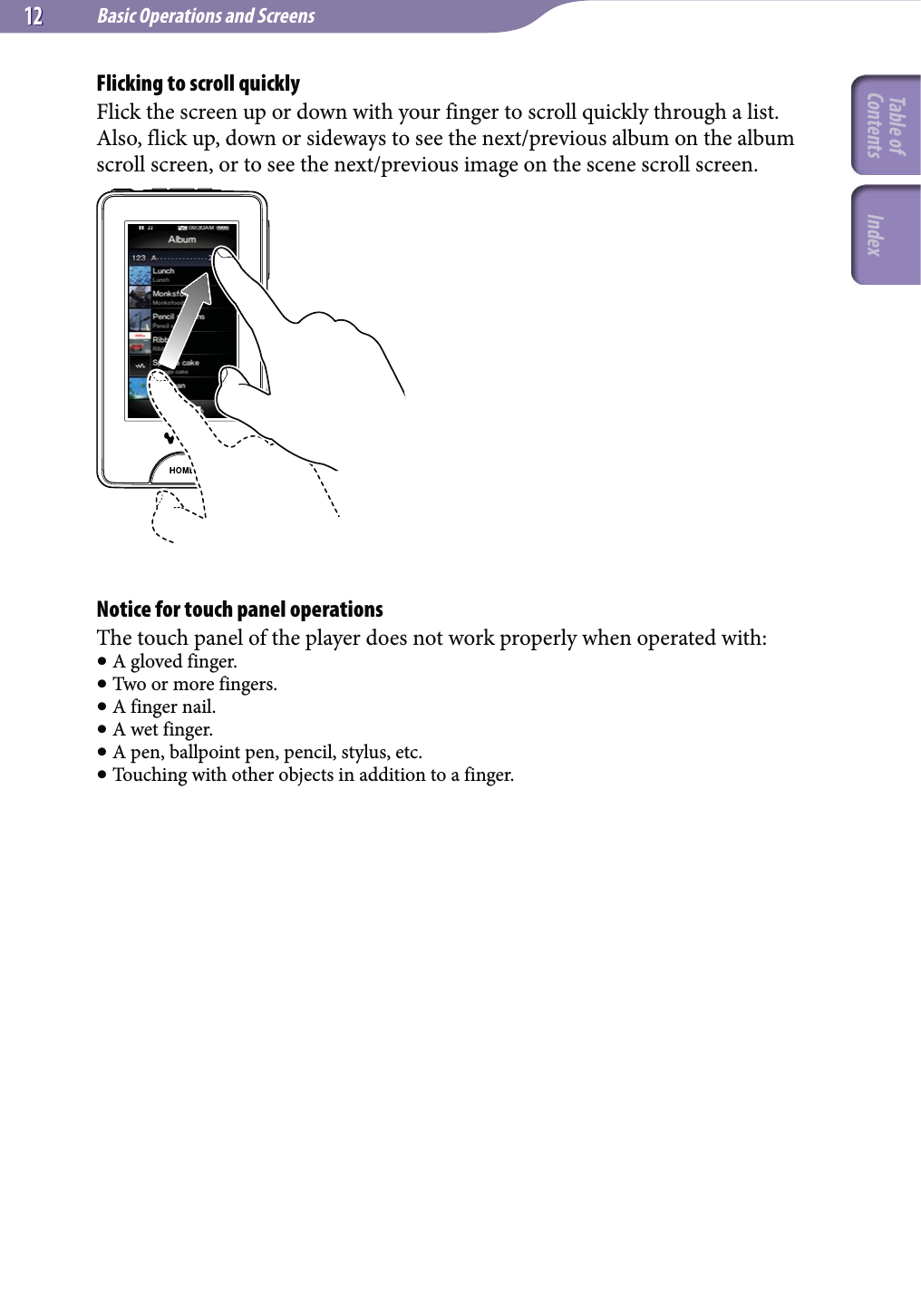 Basic Operations and Screens1212Flicking to scroll quicklyFlick the screen up or down with your finger to scroll quickly through a list. Also, flick up, down or sideways to see the next/previous album on the album scroll screen, or to see the next/previous image on the scene scroll screen.Notice for touch panel operationsThe touch panel of the player does not work properly when operated with: A gloved finger. Two or more fingers. A finger nail. A wet finger. A pen, ballpoint pen, pencil, stylus, etc. Touching with other objects in addition to a finger.Table of Contents Index