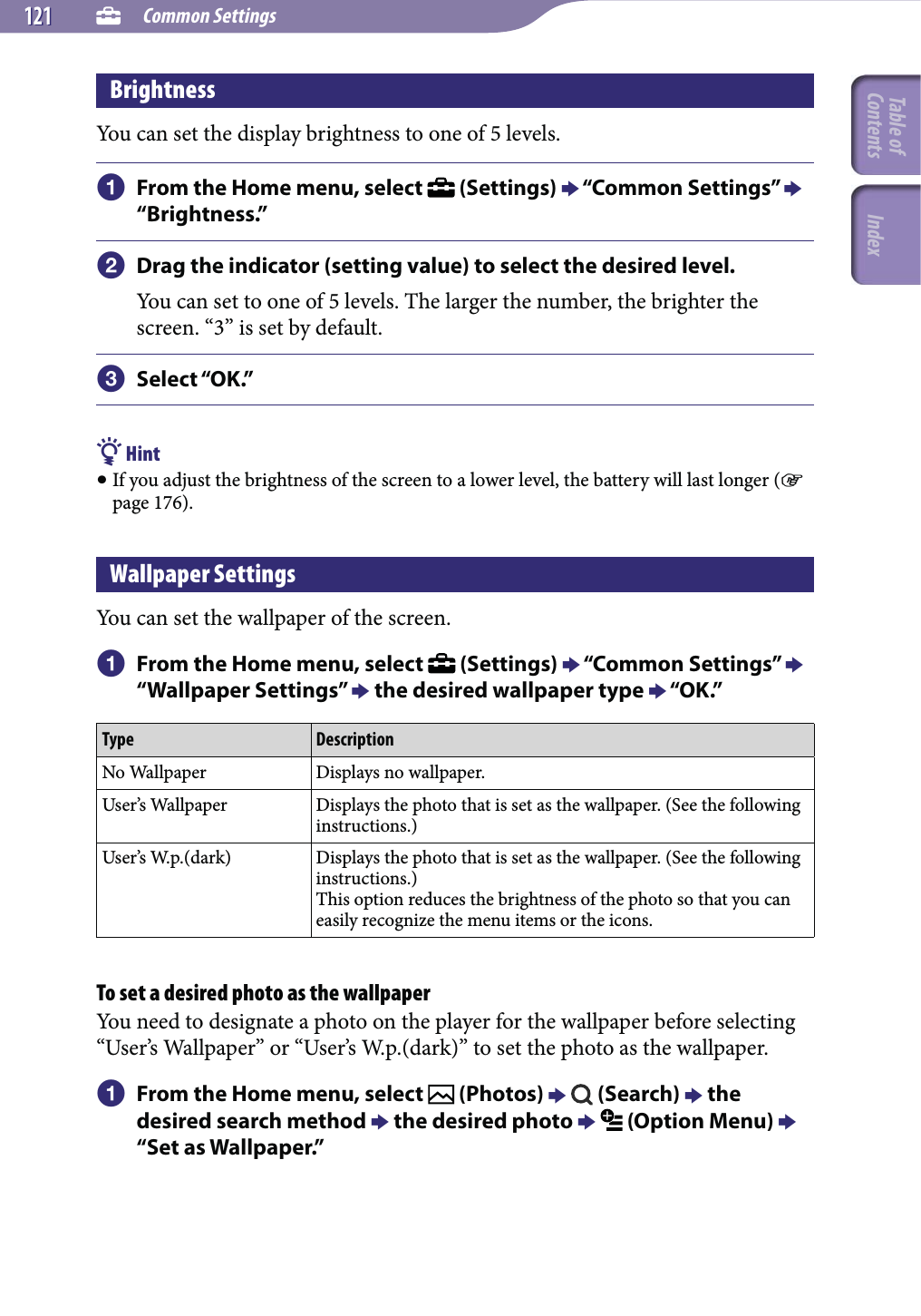  Common Settings121121BrightnessYou can set the display brightness to one of 5 levels. From the Home menu, select   (Settings)  “Common Settings”  “Brightness.” Drag the indicator (setting value) to select the desired level.You can set to one of 5 levels. The larger the number, the brighter the screen. “3” is set by default. Select “OK.” Hint If you adjust the brightness of the screen to a lower level, the battery will last longer ( page 176).Wallpaper SettingsYou can set the wallpaper of the screen. From the Home menu, select   (Settings)  “Common Settings”  “Wallpaper Settings”  the desired wallpaper type  “OK.”Type DescriptionNo Wallpaper Displays no wallpaper.User’s Wallpaper Displays the photo that is set as the wallpaper. (See the following instructions.)User’s W.p.(dark) Displays the photo that is set as the wallpaper. (See the following instructions.)This option reduces the brightness of the photo so that you can easily recognize the menu items or the icons.To set a desired photo as the wallpaperYou need to designate a photo on the player for the wallpaper before selecting “User’s Wallpaper” or “User’s W.p.(dark)” to set the photo as the wallpaper. From the Home menu, select   (Photos)    (Search)  the desired search method  the desired photo   (Option Menu)  “Set as Wallpaper.”Table of Contents Index