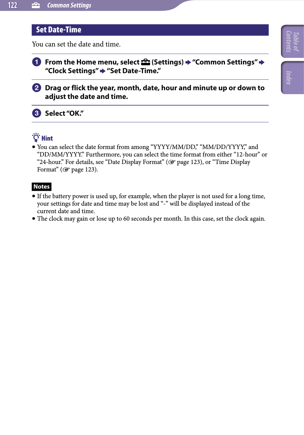  Common Settings122122Set Date-TimeYou can set the date and time. From the Home menu, select   (Settings)  “Common Settings”  “Clock Settings”  “Set Date-Time.” Drag or flick the year, month, date, hour and minute up or down to adjust the date and time. Select “OK.” Hint You can select the date format from among “YYYY/MM/DD,” “MM/DD/YYYY,” and “DD/MM/YYYY.” Furthermore, you can select the time format from either “12-hour” or “24-hour.” For details, see “Date Display Format” ( page 123), or “Time Display Format” ( page 123).Notes If the battery power is used up, for example, when the player is not used for a long time, your settings for date and time may be lost and “-” will be displayed instead of the current date and time. The clock may gain or lose up to 60 seconds per month. In this case, set the clock again.Table of Contents Index