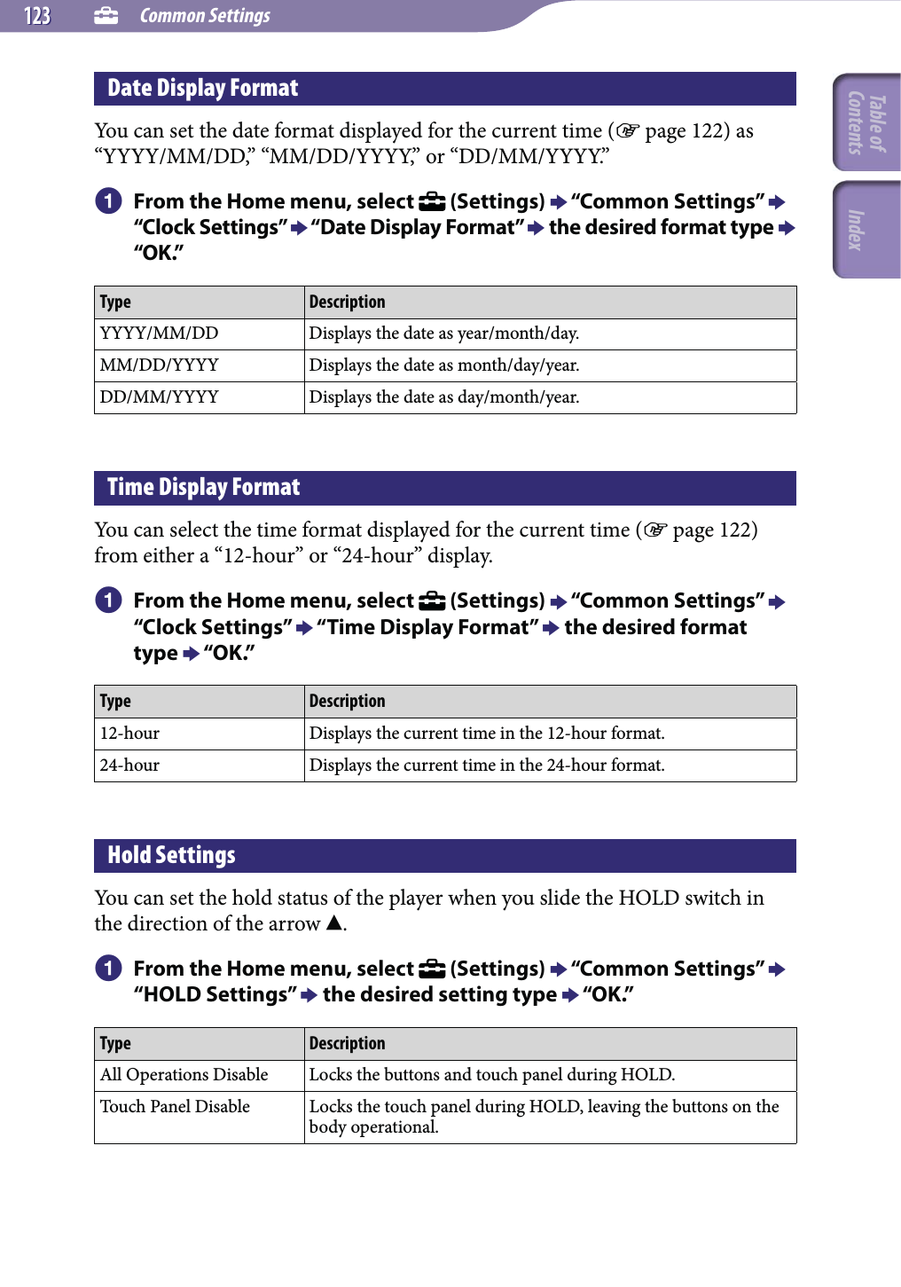  Common Settings123123Date Display FormatYou can set the date format displayed for the current time ( page 122) as “YYYY/MM/DD,” “MM/DD/YYYY,” or “DD/MM/YYYY.” From the Home menu, select   (Settings)  “Common Settings”  “Clock Settings”  “Date Display Format”  the desired format type  “OK.”Type DescriptionYYYY/MM/DD Displays the date as year/month/day.MM/DD/YYYY Displays the date as month/day/year.DD/MM/YYYY Displays the date as day/month/year.Time Display FormatYou can select the time format displayed for the current time ( page 122) from either a “12-hour” or “24-hour” display. From the Home menu, select   (Settings)  “Common Settings”  “Clock Settings”  “Time Display Format”  the desired format type  “OK.”Type Description12-hour Displays the current time in the 12-hour format.24-hour Displays the current time in the 24-hour format.Hold SettingsYou can set the hold status of the player when you slide the HOLD switch in the direction of the arrow . From the Home menu, select   (Settings)  “Common Settings”  “HOLD Settings”  the desired setting type  “OK.”Type DescriptionAll Operations Disable Locks the buttons and touch panel during HOLD.Touch Panel Disable Locks the touch panel during HOLD, leaving the buttons on the body operational.Table of Contents Index