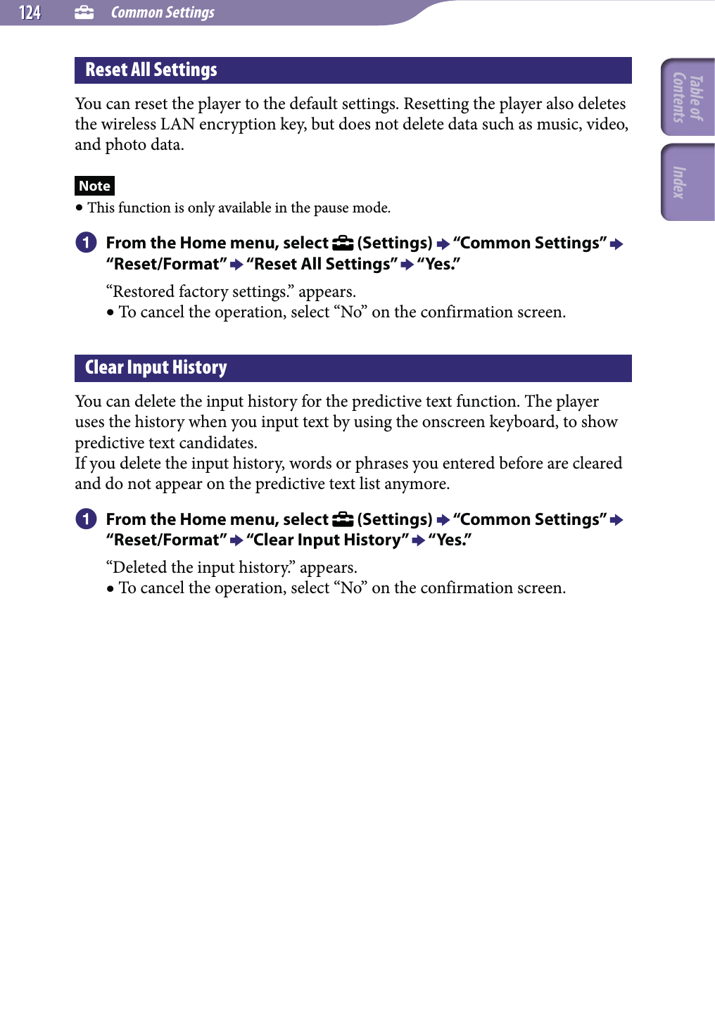  Common Settings124124Reset All SettingsYou can reset the player to the default settings. Resetting the player also deletes the wireless LAN encryption key, but does not delete data such as music, video, and photo data.Note This function is only available in the pause mode. From the Home menu, select   (Settings)  “Common Settings”  “Reset/Format”  “Reset All Settings”  “Yes.”“Restored factory settings.” appears. To cancel the operation, select “No” on the confirmation screen.Clear Input HistoryYou can delete the input history for the predictive text function. The player uses the history when you input text by using the onscreen keyboard, to show predictive text candidates.If you delete the input history, words or phrases you entered before are cleared and do not appear on the predictive text list anymore. From the Home menu, select   (Settings)  “Common Settings”  “Reset/Format”  “Clear Input History”  “Yes.”“Deleted the input history.” appears. To cancel the operation, select “No” on the confirmation screen.Table of Contents Index