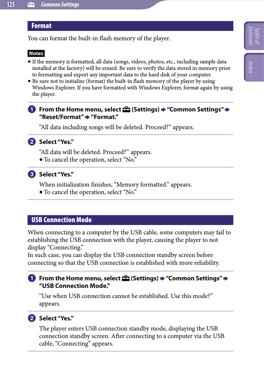  Common Settings125125FormatYou can format the built-in flash memory of the player.Notes If the memory is formatted, all data (songs, videos, photos, etc., including sample data installed at the factory) will be erased. Be sure to verify the data stored in memory prior to formatting and export any important data to the hard disk of your computer. Be sure not to initialize (format) the built-in flash memory of the player by using Windows Explorer. If you have formatted with Windows Explorer, format again by using the player. From the Home menu, select   (Settings)  “Common Settings”  “Reset/Format”  “Format.”“All data including songs will be deleted. Proceed?” appears. Select “Yes.”“All data will be deleted. Proceed?” appears. To cancel the operation, select “No.” Select “Yes.”When initialization finishes, “Memory formatted.” appears. To cancel the operation, select “No.”USB Connection ModeWhen connecting to a computer by the USB cable, some computers may fail to establishing the USB connection with the player, causing the player to not display “Connecting.”In such case, you can display the USB connection standby screen before connecting so that the USB connection is established with more reliability. From the Home menu, select   (Settings)  “Common Settings”  “USB Connection Mode.”“Use when USB connection cannot be established. Use this mode?” appears. Select “Yes.”The player enters USB connection standby mode, displaying the USB connection standby screen. After connecting to a computer via the USB cable, “Connecting” appears.Table of Contents Index