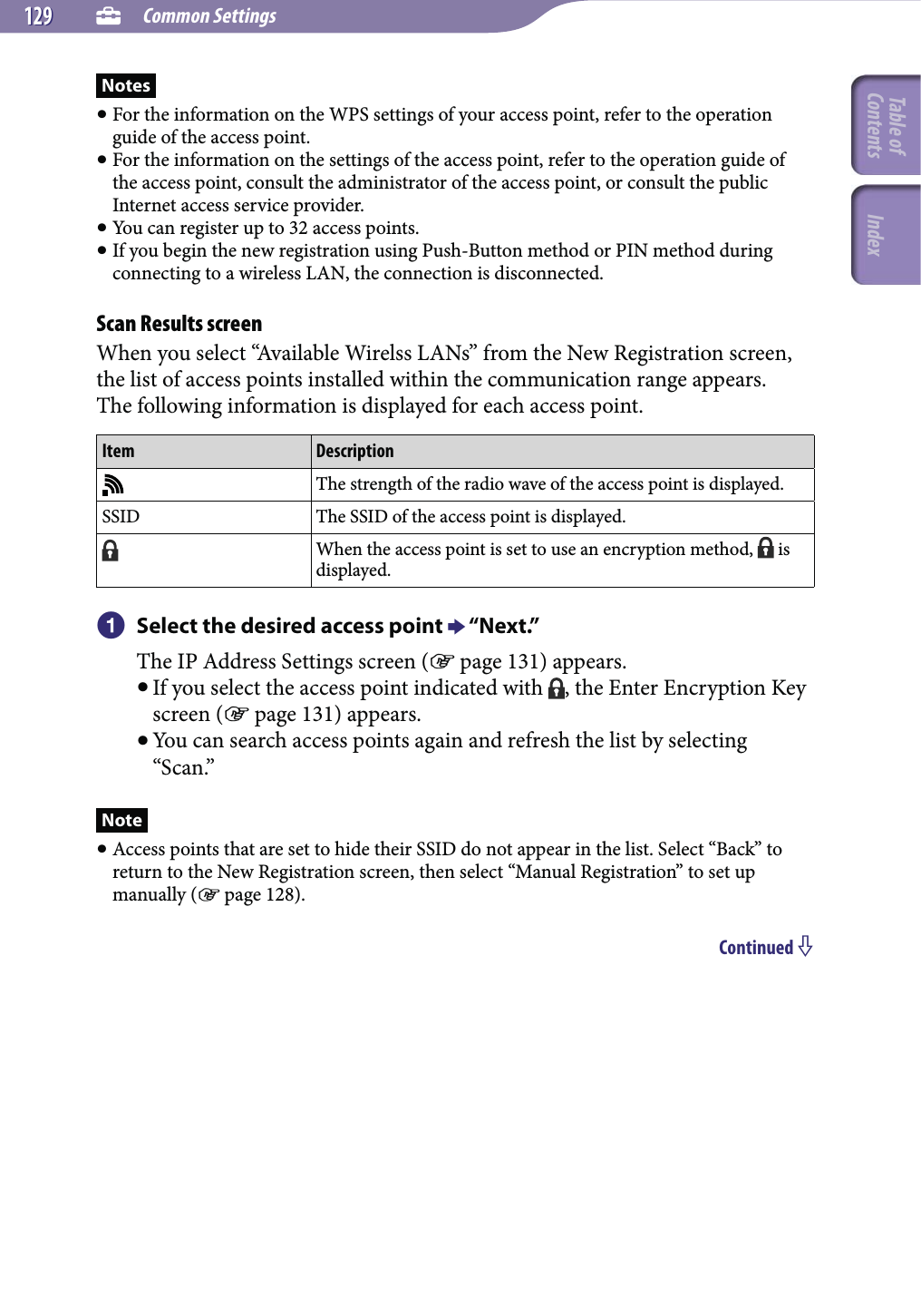  Common Settings129129Notes For the information on the WPS settings of your access point, refer to the operation guide of the access point. For the information on the settings of the access point, refer to the operation guide of the access point, consult the administrator of the access point, or consult the public Internet access service provider. You can register up to 32 access points. If you begin the new registration using Push-Button method or PIN method during connecting to a wireless LAN, the connection is disconnected.Scan Results screenWhen you select “Available Wirelss LANs” from the New Registration screen, the list of access points installed within the communication range appears.The following information is displayed for each access point.Item DescriptionThe strength of the radio wave of the access point is displayed.SSID The SSID of the access point is displayed.When the access point is set to use an encryption method,   is displayed. Select the desired access point  “Next.”The IP Address Settings screen ( page 131) appears. If you select the access point indicated with  , the Enter Encryption Key screen ( page 131) appears. You can search access points again and refresh the list by selecting “Scan.”Note Access points that are set to hide their SSID do not appear in the list. Select “Back” to return to the New Registration screen, then select “Manual Registration” to set up manually ( page 128).Continued Table of Contents Index