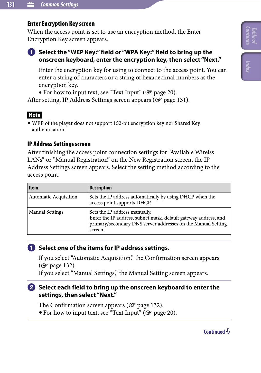  Common Settings131131Enter Encryption Key screenWhen the access point is set to use an encryption method, the Enter Encryption Key screen appears. Select the “WEP Key:” field or “WPA Key:” field to bring up the onscreen keyboard, enter the encryption key, then select “Next.”Enter the encryption key for using to connect to the access point. You can enter a string of characters or a string of hexadecimal numbers as the encryption key. For how to input text, see “Text Input” ( page 20).After setting, IP Address Settings screen appears ( page 131).Note WEP of the player does not support 152-bit encryption key nor Shared Key authentication.IP Address Settings screenAfter finishing the access point connection settings for “Available Wirelss LANs” or “Manual Registration” on the New Registration screen, the IP Address Settings screen appears. Select the setting method according to the access point.Item DescriptionAutomatic Acquisition Sets the IP address automatically by using DHCP when the access point supports DHCP.Manual Settings Sets the IP address manually.Enter the IP address, subnet mask, default gateway address, and primary/secondary DNS server addresses on the Manual Setting screen. Select one of the items for IP address settings.If you select “Automatic Acquisition,” the Confirmation screen appears ( page 132).If you select “Manual Settings,” the Manual Setting screen appears. Select each field to bring up the onscreen keyboard to enter the settings, then select “Next.”The Confirmation screen appears ( page 132). For how to input text, see “Text Input” ( page 20).Continued Table of Contents Index