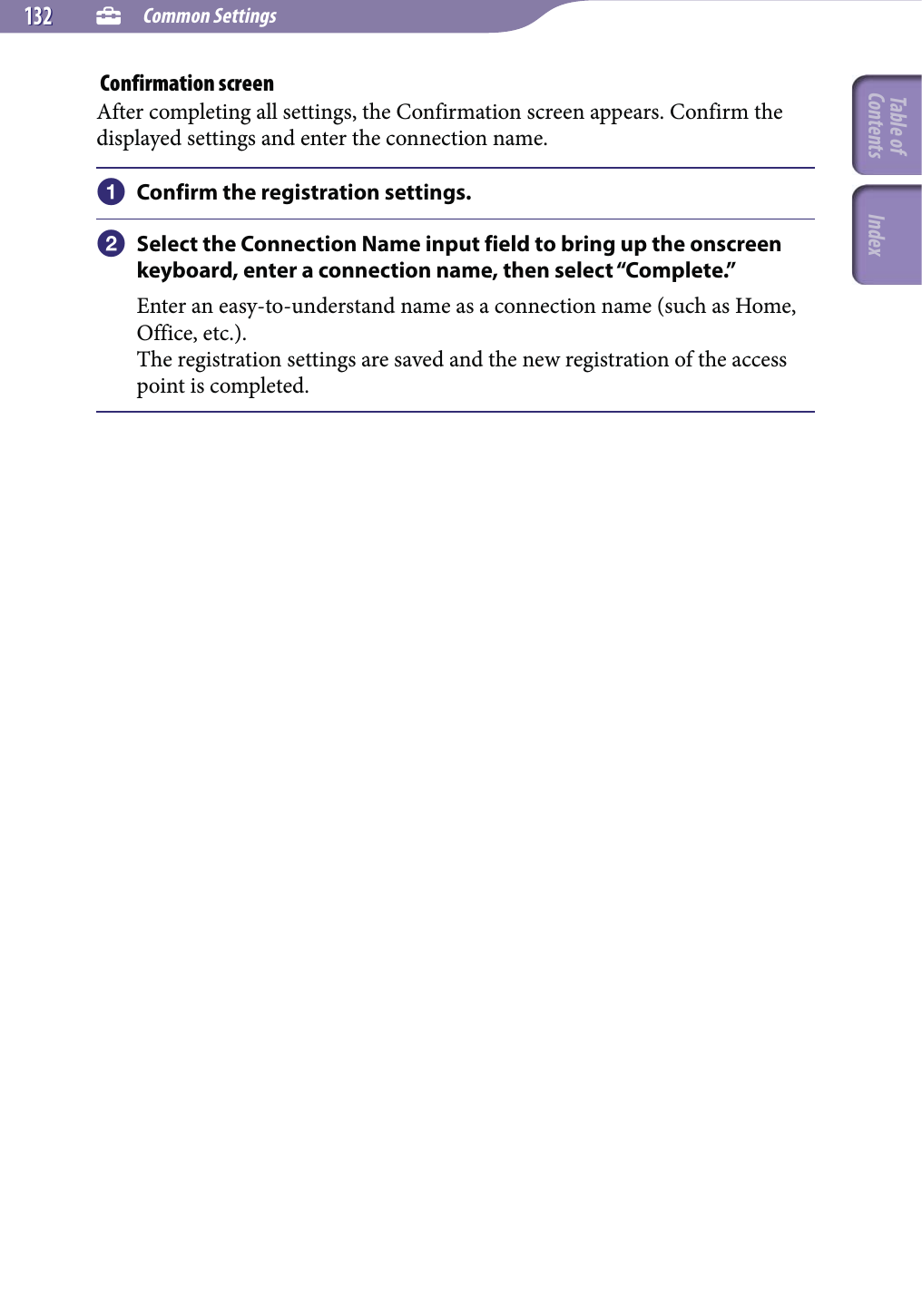  Common Settings132132 Confirmation screenAfter completing all settings, the Confirmation screen appears. Confirm the displayed settings and enter the connection name. Confirm the registration settings. Select the Connection Name input field to bring up the onscreen keyboard, enter a connection name, then select “Complete.”Enter an easy-to-understand name as a connection name (such as Home, Office, etc.).The registration settings are saved and the new registration of the access point is completed.Table of Contents Index