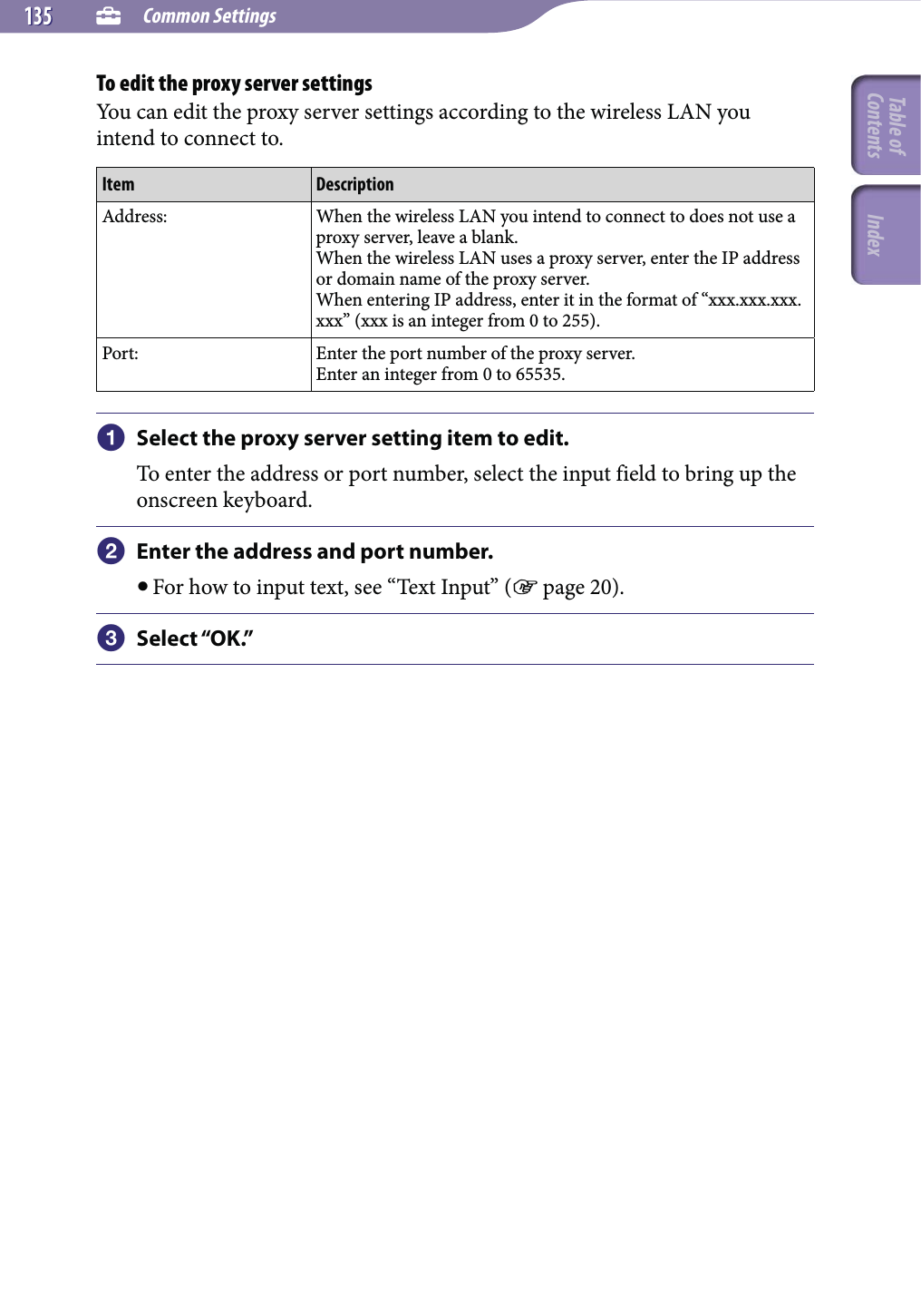  Common Settings135135To edit the proxy server settingsYou can edit the proxy server settings according to the wireless LAN you intend to connect to.Item DescriptionAddress: When the wireless LAN you intend to connect to does not use a proxy server, leave a blank.When the wireless LAN uses a proxy server, enter the IP address or domain name of the proxy server.When entering IP address, enter it in the format of “xxx.xxx.xxx.xxx” (xxx is an integer from 0 to 255).Port: Enter the port number of the proxy server.Enter an integer from 0 to 65535. Select the proxy server setting item to edit.To enter the address or port number, select the input field to bring up the onscreen keyboard. Enter the address and port number. For how to input text, see “Text Input” ( page 20). Select “OK.”Table of Contents Index
