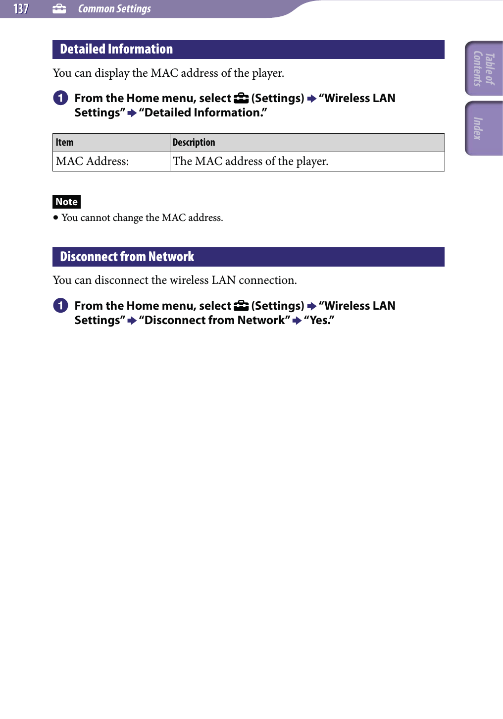  Common Settings137137Detailed InformationYou can display the MAC address of the player. From the Home menu, select   (Settings)  “Wireless LAN Settings”  “Detailed Information.”Item DescriptionMAC Address: The MAC address of the player.Note You cannot change the MAC address.Disconnect from NetworkYou can disconnect the wireless LAN connection. From the Home menu, select   (Settings)  “Wireless LAN Settings”  “Disconnect from Network”  “Yes.”Table of Contents Index