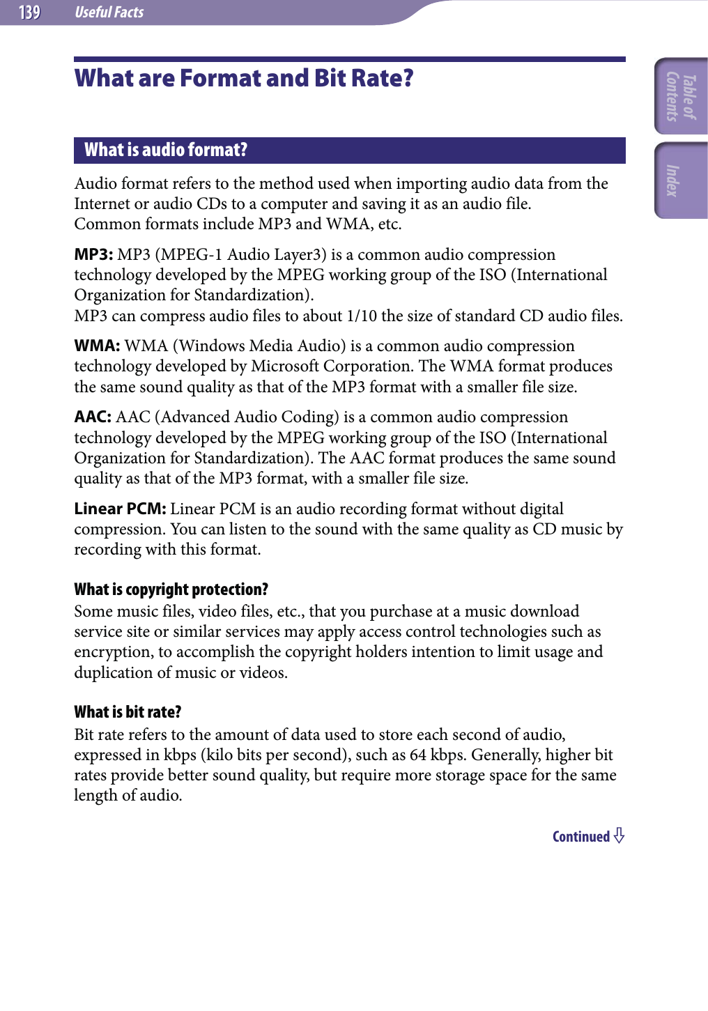 Useful Facts139139What are Format and Bit Rate?What is audio format?Audio format refers to the method used when importing audio data from the Internet or audio CDs to a computer and saving it as an audio file.Common formats include MP3 and WMA, etc.MP3: MP3 (MPEG-1 Audio Layer3) is a common audio compression technology developed by the MPEG working group of the ISO (International Organization for Standardization).MP3 can compress audio files to about 1/10 the size of standard CD audio files.WMA: WMA (Windows Media Audio) is a common audio compression technology developed by Microsoft Corporation. The WMA format produces the same sound quality as that of the MP3 format with a smaller file size.AAC: AAC (Advanced Audio Coding) is a common audio compression technology developed by the MPEG working group of the ISO (International Organization for Standardization). The AAC format produces the same sound quality as that of the MP3 format, with a smaller file size.Linear PCM: Linear PCM is an audio recording format without digital compression. You can listen to the sound with the same quality as CD music by recording with this format.What is copyright protection?Some music files, video files, etc., that you purchase at a music download service site or similar services may apply access control technologies such as encryption, to accomplish the copyright holders intention to limit usage and duplication of music or videos.What is bit rate?Bit rate refers to the amount of data used to store each second of audio, expressed in kbps (kilo bits per second), such as 64 kbps. Generally, higher bit rates provide better sound quality, but require more storage space for the same length of audio. Continued Table of Contents Index