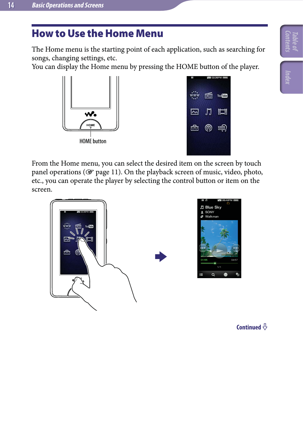 Basic Operations and Screens1414How to Use the Home MenuThe Home menu is the starting point of each application, such as searching for songs, changing settings, etc.You can display the Home menu by pressing the HOME button of the player.HOME buttonFrom the Home menu, you can select the desired item on the screen by touch panel operations ( page 11). On the playback screen of music, video, photo, etc., you can operate the player by selecting the control button or item on the screen.Continued Table of Contents Index