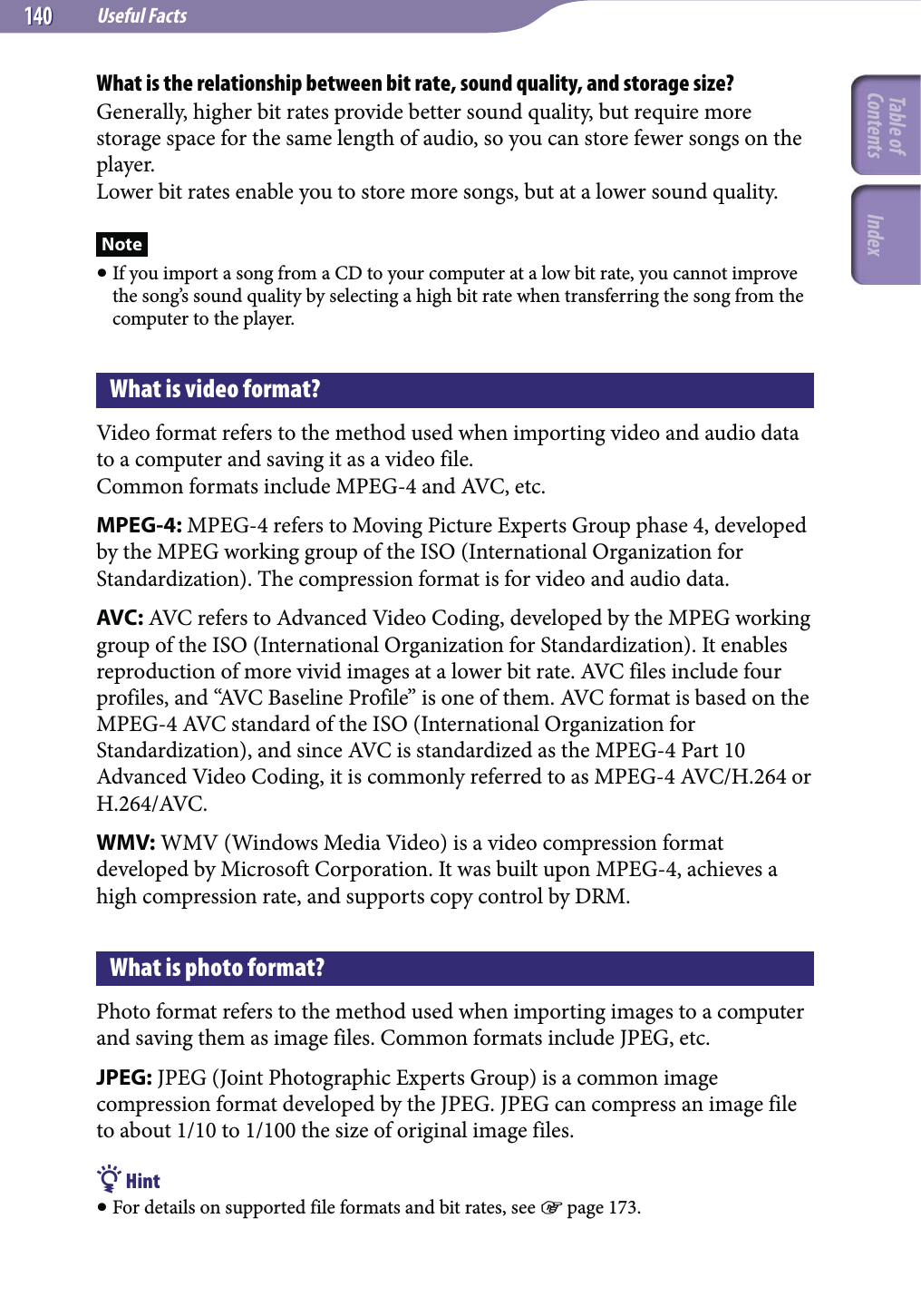 Useful Facts140140What is the relationship between bit rate, sound quality, and storage size?Generally, higher bit rates provide better sound quality, but require more storage space for the same length of audio, so you can store fewer songs on the player.Lower bit rates enable you to store more songs, but at a lower sound quality.Note If you import a song from a CD to your computer at a low bit rate, you cannot improve the song’s sound quality by selecting a high bit rate when transferring the song from the computer to the player.What is video format?Video format refers to the method used when importing video and audio data to a computer and saving it as a video file.Common formats include MPEG-4 and AVC, etc.MPEG-4: MPEG-4 refers to Moving Picture Experts Group phase 4, developed by the MPEG working group of the ISO (International Organization for Standardization). The compression format is for video and audio data.AVC: AVC refers to Advanced Video Coding, developed by the MPEG working group of the ISO (International Organization for Standardization). It enables reproduction of more vivid images at a lower bit rate. AVC files include four profiles, and “AVC Baseline Profile” is one of them. AVC format is based on the MPEG-4 AVC standard of the ISO (International Organization for Standardization), and since AVC is standardized as the MPEG-4 Part 10 Advanced Video Coding, it is commonly referred to as MPEG-4 AVC/H.264 or H.264/AVC.WMV: WMV (Windows Media Video) is a video compression format developed by Microsoft Corporation. It was built upon MPEG-4, achieves a high compression rate, and supports copy control by DRM.What is photo format?Photo format refers to the method used when importing images to a computer and saving them as image files. Common formats include JPEG, etc.JPEG: JPEG (Joint Photographic Experts Group) is a common image compression format developed by the JPEG. JPEG can compress an image file to about 1/10 to 1/100 the size of original image files. Hint For details on supported file formats and bit rates, see  page 173.Table of Contents Index