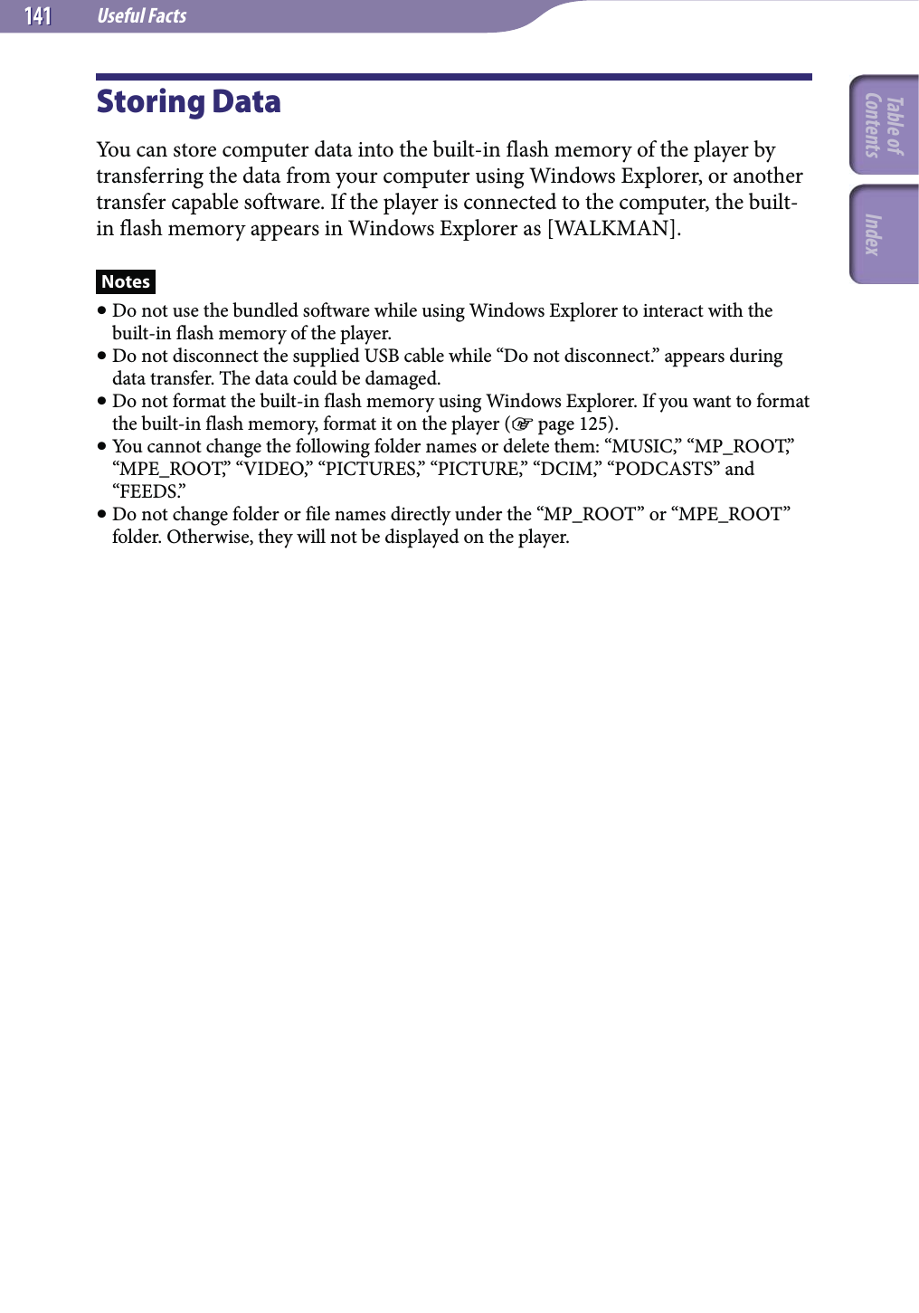 Useful Facts141141Storing DataYou can store computer data into the built-in flash memory of the player by transferring the data from your computer using Windows Explorer, or another transfer capable software. If the player is connected to the computer, the built-in flash memory appears in Windows Explorer as [WALKMAN].Notes Do not use the bundled software while using Windows Explorer to interact with the built-in flash memory of the player. Do not disconnect the supplied USB cable while “Do not disconnect.” appears during data transfer. The data could be damaged. Do not format the built-in flash memory using Windows Explorer. If you want to format the built-in flash memory, format it on the player ( page 125). You cannot change the following folder names or delete them: “MUSIC,” “MP_ROOT,” “MPE_ROOT,” “VIDEO,” “PICTURES,” “PICTURE,” “DCIM,” “PODCASTS” and “FEEDS.” Do not change folder or file names directly under the “MP_ROOT” or “MPE_ROOT” folder. Otherwise, they will not be displayed on the player.Table of Contents Index