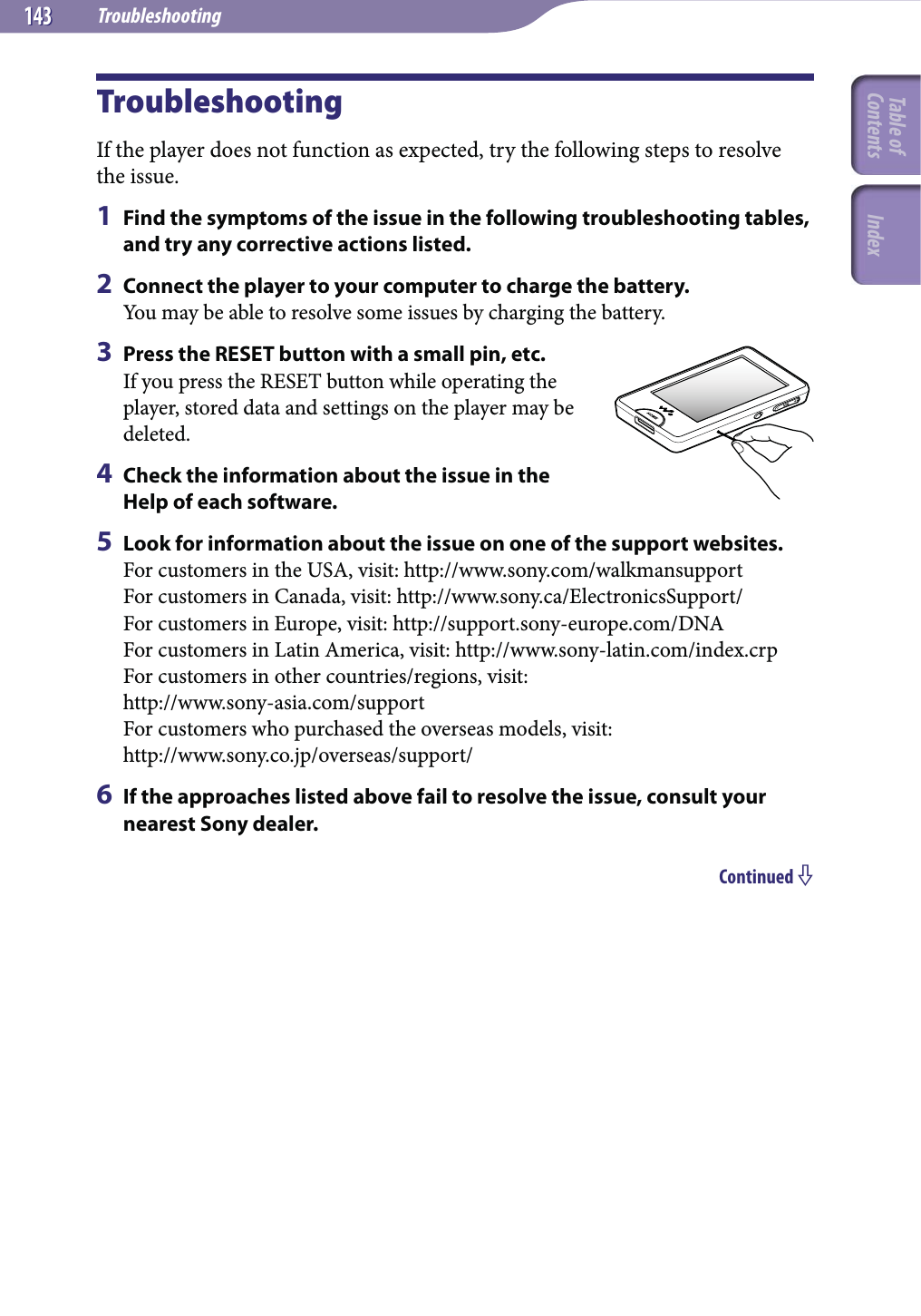 Troubleshooting143143TroubleshootingIf the player does not function as expected, try the following steps to resolve the issue.1  Find the symptoms of the issue in the following troubleshooting tables, and try any corrective actions listed.2  Connect the player to your computer to charge the battery.You may be able to resolve some issues by charging the battery.3  Press the RESET button with a small pin, etc.If you press the RESET button while operating the player, stored data and settings on the player may be deleted.4  Check the information about the issue in the Help of each software.5  Look for information about the issue on one of the support websites.For customers in the USA, visit: http://www.sony.com/walkmansupportFor customers in Canada, visit: http://www.sony.ca/ElectronicsSupport/For customers in Europe, visit: http://support.sony-europe.com/DNAFor customers in Latin America, visit: http://www.sony-latin.com/index.crpFor customers in other countries/regions, visit:  http://www.sony-asia.com/supportFor customers who purchased the overseas models, visit: http://www.sony.co.jp/overseas/support/6  If the approaches listed above fail to resolve the issue, consult your nearest Sony dealer.Continued Table of Contents Index