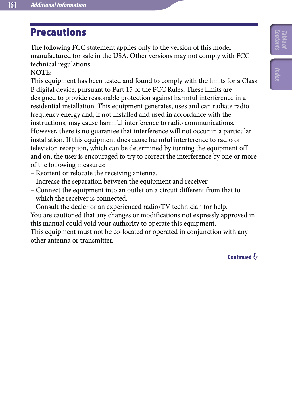 Additional Information161161PrecautionsThe following FCC statement applies only to the version of this model manufactured for sale in the USA. Other versions may not comply with FCC technical regulations.NOTE:This equipment has been tested and found to comply with the limits for a Class B digital device, pursuant to Part 15 of the FCC Rules. These limits are designed to provide reasonable protection against harmful interference in a residential installation. This equipment generates, uses and can radiate radio frequency energy and, if not installed and used in accordance with the instructions, may cause harmful interference to radio communications. However, there is no guarantee that interference will not occur in a particular installation. If this equipment does cause harmful interference to radio or television reception, which can be determined by turning the equipment off and on, the user is encouraged to try to correct the interference by one or more of the following measures:– Reorient or relocate the receiving antenna.– Increase the separation between the equipment and receiver.–  Connect the equipment into an outlet on a circuit different from that to which the receiver is connected.– Consult the dealer or an experienced radio/TV technician for help.You are cautioned that any changes or modifications not expressly approved in this manual could void your authority to operate this equipment.This equipment must not be co-located or operated in conjunction with any other antenna or transmitter.Continued Table of Contents Index