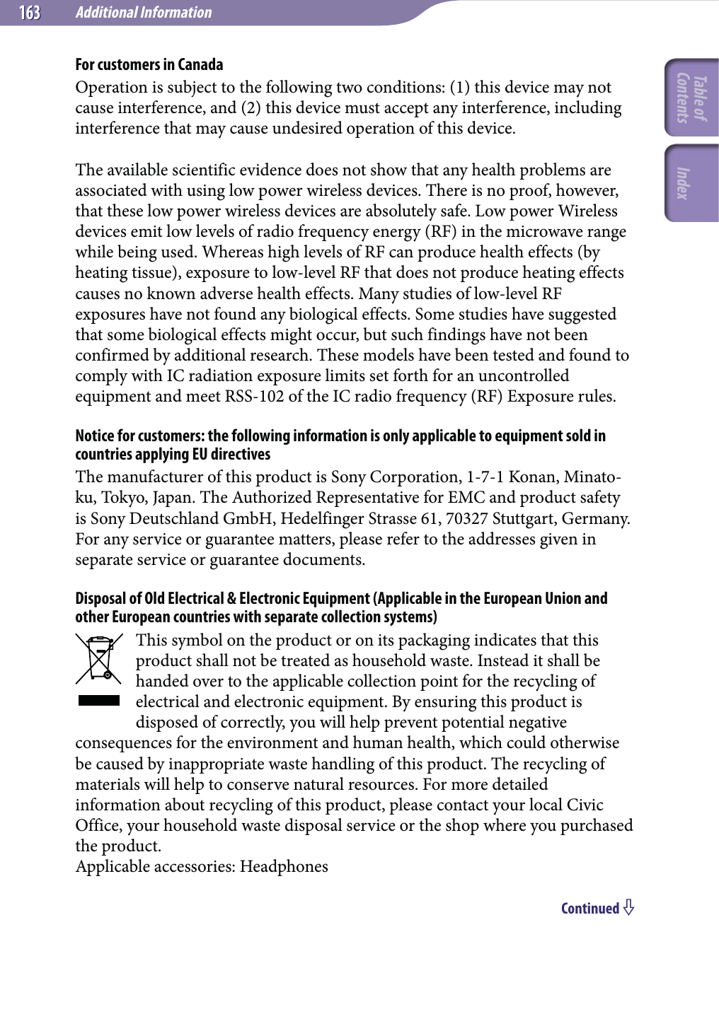 Additional Information163163For customers in CanadaOperation is subject to the following two conditions: (1) this device may not cause interference, and (2) this device must accept any interference, including interference that may cause undesired operation of this device.The available scientific evidence does not show that any health problems are associated with using low power wireless devices. There is no proof, however, that these low power wireless devices are absolutely safe. Low power Wireless devices emit low levels of radio frequency energy (RF) in the microwave range while being used. Whereas high levels of RF can produce health effects (by heating tissue), exposure to low-level RF that does not produce heating effects causes no known adverse health effects. Many studies of low-level RF exposures have not found any biological effects. Some studies have suggested that some biological effects might occur, but such findings have not been confirmed by additional research. These models have been tested and found to comply with IC radiation exposure limits set forth for an uncontrolled equipment and meet RSS-102 of the IC radio frequency (RF) Exposure rules.Notice for customers: the following information is only applicable to equipment sold in countries applying EU directivesThe manufacturer of this product is Sony Corporation, 1-7-1 Konan, Minato-ku, Tokyo, Japan. The Authorized Representative for EMC and product safety is Sony Deutschland GmbH, Hedelfinger Strasse 61, 70327 Stuttgart, Germany. For any service or guarantee matters, please refer to the addresses given in separate service or guarantee documents.Disposal of Old Electrical &amp; Electronic Equipment (Applicable in the European Union and other European countries with separate collection systems)This symbol on the product or on its packaging indicates that this product shall not be treated as household waste. Instead it shall be handed over to the applicable collection point for the recycling of electrical and electronic equipment. By ensuring this product is disposed of correctly, you will help prevent potential negative consequences for the environment and human health, which could otherwise be caused by inappropriate waste handling of this product. The recycling of materials will help to conserve natural resources. For more detailed information about recycling of this product, please contact your local Civic Office, your household waste disposal service or the shop where you purchased the product.Applicable accessories: HeadphonesContinued Table of Contents Index