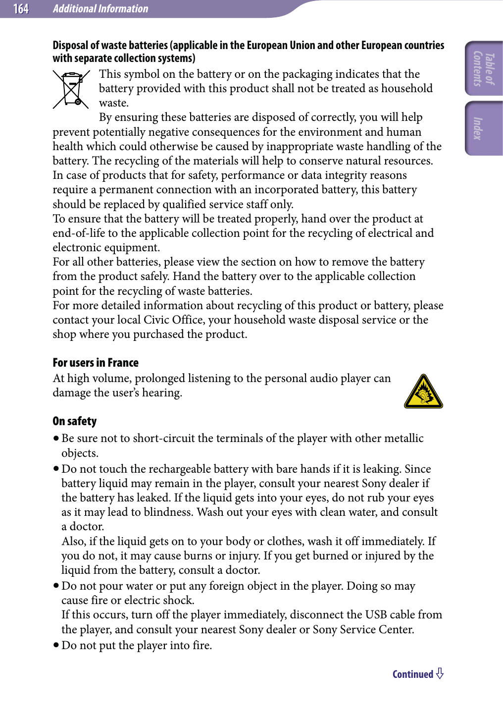 Additional Information164164Disposal of waste batteries (applicable in the European Union and other European countries with separate collection systems)This symbol on the battery or on the packaging indicates that the battery provided with this product shall not be treated as household waste.By ensuring these batteries are disposed of correctly, you will help prevent potentially negative consequences for the environment and human health which could otherwise be caused by inappropriate waste handling of the battery. The recycling of the materials will help to conserve natural resources.In case of products that for safety, performance or data integrity reasons require a permanent connection with an incorporated battery, this battery should be replaced by qualified service staff only.To ensure that the battery will be treated properly, hand over the product at end-of-life to the applicable collection point for the recycling of electrical and electronic equipment.For all other batteries, please view the section on how to remove the battery from the product safely. Hand the battery over to the applicable collection point for the recycling of waste batteries.For more detailed information about recycling of this product or battery, please contact your local Civic Office, your household waste disposal service or the shop where you purchased the product.For users in FranceAt high volume, prolonged listening to the personal audio player can damage the user’s hearing.On safety Be sure not to short-circuit the terminals of the player with other metallic objects. Do not touch the rechargeable battery with bare hands if it is leaking. Since battery liquid may remain in the player, consult your nearest Sony dealer if the battery has leaked. If the liquid gets into your eyes, do not rub your eyes as it may lead to blindness. Wash out your eyes with clean water, and consult a doctor. Also, if the liquid gets on to your body or clothes, wash it off immediately. If you do not, it may cause burns or injury. If you get burned or injured by the liquid from the battery, consult a doctor. Do not pour water or put any foreign object in the player. Doing so may cause fire or electric shock. If this occurs, turn off the player immediately, disconnect the USB cable from the player, and consult your nearest Sony dealer or Sony Service Center. Do not put the player into fire.Continued Table of Contents Index